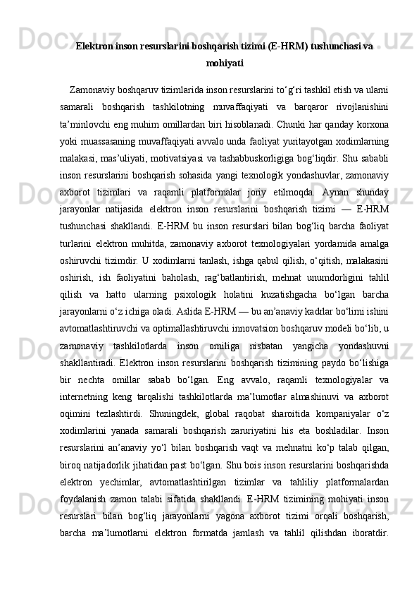 Elektron inson resurslarini boshqarish tizimi (E-HRM) tushunchasi va
mohiyati
    Zamonaviy boshqaruv tizimlarida inson resurslarini to‘g‘ri tashkil etish va ularni
samarali   boshqarish   tashkilotning   muvaffaqiyati   va   barqaror   rivojlanishini
ta’minlovchi eng muhim omillardan biri hisoblanadi. Chunki har qanday korxona
yoki muassasaning  muvaffaqiyati avvalo unda faoliyat yuritayotgan xodimlarning
malakasi, mas’uliyati, motivatsiyasi  va tashabbuskorligiga bog‘liqdir. Shu sababli
inson resurslarini  boshqarish sohasida  yangi  texnologik yondashuvlar, zamonaviy
axborot   tizimlari   va   raqamli   platformalar   joriy   etilmoqda.   Aynan   shunday
jarayonlar   natijasida   elektron   inson   resurslarini   boshqarish   tizimi   —   E-HRM
tushunchasi   shakllandi.   E-HRM   bu   inson   resurslari   bilan   bog‘liq   barcha   faoliyat
turlarini   elektron   muhitda,   zamonaviy   axborot   texnologiyalari   yordamida   amalga
oshiruvchi tizimdir. U xodimlarni  tanlash, ishga qabul  qilish, o‘qitish, malakasini
oshirish,   ish   faoliyatini   baholash,   rag‘batlantirish,   mehnat   unumdorligini   tahlil
qilish   va   hatto   ularning   psixologik   holatini   kuzatishgacha   bo‘lgan   barcha
jarayonlarni o‘z ichiga oladi. Aslida E-HRM — bu an’anaviy kadrlar bo‘limi ishini
avtomatlashtiruvchi va optimallashtiruvchi innovatsion boshqaruv modeli bo‘lib, u
zamonaviy   tashkilotlarda   inson   omiliga   nisbatan   yangicha   yondashuvni
shakllantiradi.   Elektron   inson   resurslarini   boshqarish   tizimining   paydo   bo‘lishiga
bir   nechta   omillar   sabab   bo‘lgan.   Eng   avvalo,   raqamli   texnologiyalar   va
internetning   keng   tarqalishi   tashkilotlarda   ma’lumotlar   almashinuvi   va   axborot
oqimini   tezlashtirdi.   Shuningdek,   global   raqobat   sharoitida   kompaniyalar   o‘z
xodimlarini   yanada   samarali   boshqarish   zaruriyatini   his   eta   boshladilar.   Inson
resurslarini   an’anaviy   yo‘l   bilan   boshqarish   vaqt   va   mehnatni   ko‘p   talab   qilgan,
biroq natijadorlik jihatidan past  bo‘lgan. Shu bois inson resurslarini  boshqarishda
elektron   yechimlar,   avtomatlashtirilgan   tizimlar   va   tahliliy   platformalardan
foydalanish   zamon   talabi   sifatida   shakllandi.   E-HRM   tizimining   mohiyati   inson
resurslari   bilan   bog‘liq   jarayonlarni   yagona   axborot   tizimi   orqali   boshqarish,
barcha   ma’lumotlarni   elektron   formatda   jamlash   va   tahlil   qilishdan   iboratdir. 