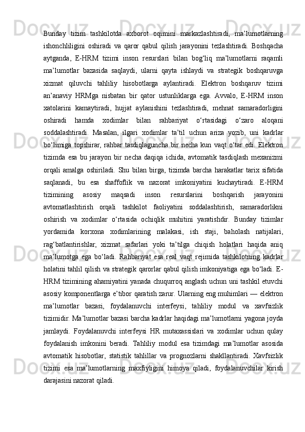 Bunday   tizim   tashkilotda   axborot   oqimini   markazlashtiradi,   ma’lumotlarning
ishonchliligini   oshiradi   va   qaror   qabul   qilish   jarayonini   tezlashtiradi.   Boshqacha
aytganda,   E-HRM   tizimi   inson   resurslari   bilan   bog‘liq   ma’lumotlarni   raqamli
ma’lumotlar   bazasida   saqlaydi,   ularni   qayta   ishlaydi   va   strategik   boshqaruvga
xizmat   qiluvchi   tahliliy   hisobotlarga   aylantiradi.   Elektron   boshqaruv   tizimi
an’anaviy   HRMga   nisbatan   bir   qator   ustunliklarga   ega.   Avvalo,   E-HRM   inson
xatolarini   kamaytiradi,   hujjat   aylanishini   tezlashtiradi,   mehnat   samaradorligini
oshiradi   hamda   xodimlar   bilan   rahbariyat   o‘rtasidagi   o‘zaro   aloqani
soddalashtiradi.   Masalan,   ilgari   xodimlar   ta’til   uchun   ariza   yozib,   uni   kadrlar
bo‘limiga   topshirar,   rahbar   tasdiqlaguncha   bir   necha   kun   vaqt   o‘tar   edi.   Elektron
tizimda   esa   bu   jarayon   bir   necha   daqiqa   ichida,   avtomatik   tasdiqlash   mexanizmi
orqali   amalga   oshiriladi.   Shu   bilan   birga,   tizimda   barcha   harakatlar   tarix   sifatida
saqlanadi,   bu   esa   shaffoflik   va   nazorat   imkoniyatini   kuchaytiradi.   E-HRM
tizimining   asosiy   maqsadi   inson   resurslarini   boshqarish   jarayonini
avtomatlashtirish   orqali   tashkilot   faoliyatini   soddalashtirish,   samaradorlikni
oshirish   va   xodimlar   o‘rtasida   ochiqlik   muhitini   yaratishdir.   Bunday   tizimlar
yordamida   korxona   xodimlarining   malakasi,   ish   staji,   baholash   natijalari,
rag‘batlantirishlar,   xizmat   safarlari   yoki   ta’tilga   chiqish   holatlari   haqida   aniq
ma’lumotga   ega   bo‘ladi.   Rahbariyat   esa   real   vaqt   rejimida   tashkilotning   kadrlar
holatini tahlil qilish va strategik qarorlar qabul qilish imkoniyatiga ega bo‘ladi. E-
HRM tizimining ahamiyatini yanada chuqurroq anglash uchun uni tashkil etuvchi
asosiy komponentlarga e’tibor qaratish zarur. Ularning eng muhimlari — elektron
ma’lumotlar   bazasi,   foydalanuvchi   interfeysi,   tahliliy   modul   va   xavfsizlik
tizimidir. Ma’lumotlar bazasi barcha kadrlar haqidagi ma’lumotlarni yagona joyda
jamlaydi.   Foydalanuvchi   interfeysi   HR   mutaxassislari   va   xodimlar   uchun   qulay
foydalanish   imkonini   beradi.   Tahliliy   modul   esa   tizimdagi   ma’lumotlar   asosida
avtomatik   hisobotlar,   statistik   tahlillar   va   prognozlarni   shakllantiradi.   Xavfsizlik
tizimi   esa   ma’lumotlarning   maxfiyligini   himoya   qiladi,   foydalanuvchilar   kirish
darajasini nazorat qiladi. 