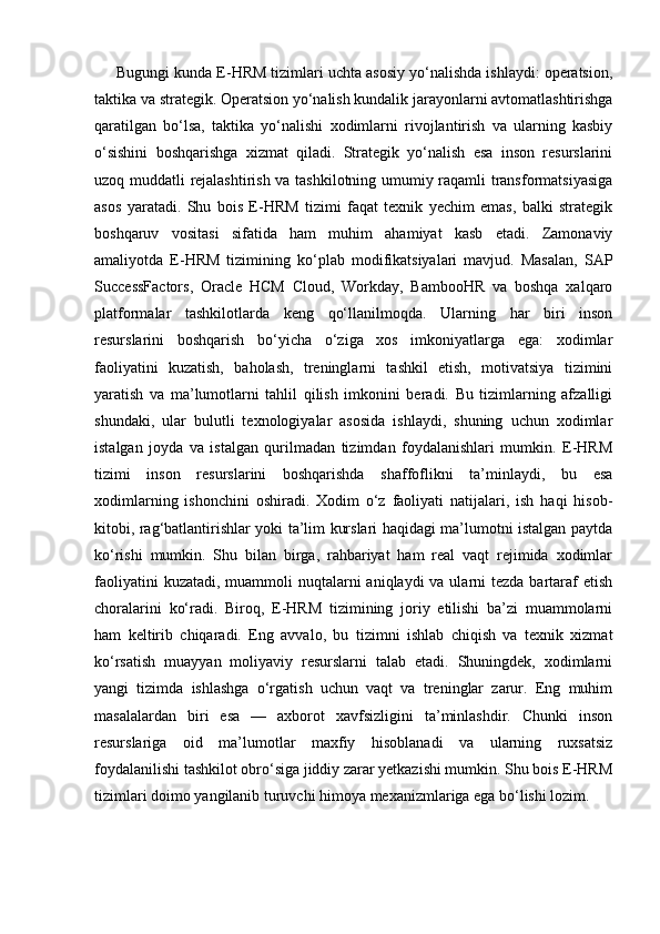      Bugungi kunda E-HRM tizimlari uchta asosiy yo‘nalishda ishlaydi: operatsion,
taktika va strategik. Operatsion yo‘nalish kundalik jarayonlarni avtomatlashtirishga
qaratilgan   bo‘lsa,   taktika   yo‘nalishi   xodimlarni   rivojlantirish   va   ularning   kasbiy
o‘sishini   boshqarishga   xizmat   qiladi.   Strategik   yo‘nalish   esa   inson   resurslarini
uzoq muddatli rejalashtirish va tashkilotning umumiy raqamli transformatsiyasiga
asos   yaratadi.   Shu   bois   E-HRM   tizimi   faqat   texnik   yechim   emas,   balki   strategik
boshqaruv   vositasi   sifatida   ham   muhim   ahamiyat   kasb   etadi.   Zamonaviy
amaliyotda   E-HRM   tizimining   ko‘plab   modifikatsiyalari   mavjud.   Masalan,   SAP
SuccessFactors,   Oracle   HCM   Cloud,   Workday,   BambooHR   va   boshqa   xalqaro
platformalar   tashkilotlarda   keng   qo‘llanilmoqda.   Ularning   har   biri   inson
resurslarini   boshqarish   bo‘yicha   o‘ziga   xos   imkoniyatlarga   ega:   xodimlar
faoliyatini   kuzatish,   baholash,   treninglarni   tashkil   etish,   motivatsiya   tizimini
yaratish   va   ma’lumotlarni   tahlil   qilish   imkonini   beradi.   Bu   tizimlarning   afzalligi
shundaki,   ular   bulutli   texnologiyalar   asosida   ishlaydi,   shuning   uchun   xodimlar
istalgan   joyda   va   istalgan   qurilmadan   tizimdan   foydalanishlari   mumkin.   E-HRM
tizimi   inson   resurslarini   boshqarishda   shaffoflikni   ta’minlaydi,   bu   esa
xodimlarning   ishonchini   oshiradi.   Xodim   o‘z   faoliyati   natijalari,   ish   haqi   hisob-
kitobi, rag‘batlantirishlar yoki ta’lim kurslari haqidagi ma’lumotni istalgan paytda
ko‘rishi   mumkin.   Shu   bilan   birga,   rahbariyat   ham   real   vaqt   rejimida   xodimlar
faoliyatini  kuzatadi,  muammoli  nuqtalarni  aniqlaydi  va ularni  tezda bartaraf  etish
choralarini   ko‘radi.   Biroq,   E-HRM   tizimining   joriy   etilishi   ba’zi   muammolarni
ham   keltirib   chiqaradi.   Eng   avvalo,   bu   tizimni   ishlab   chiqish   va   texnik   xizmat
ko‘rsatish   muayyan   moliyaviy   resurslarni   talab   etadi.   Shuningdek,   xodimlarni
yangi   tizimda   ishlashga   o‘rgatish   uchun   vaqt   va   treninglar   zarur.   Eng   muhim
masalalardan   biri   esa   —   axborot   xavfsizligini   ta’minlashdir.   Chunki   inson
resurslariga   oid   ma’lumotlar   maxfiy   hisoblanadi   va   ularning   ruxsatsiz
foydalanilishi tashkilot obro‘siga jiddiy zarar yetkazishi mumkin. Shu bois E-HRM
tizimlari doimo yangilanib turuvchi himoya mexanizmlariga ega bo‘lishi lozim. 