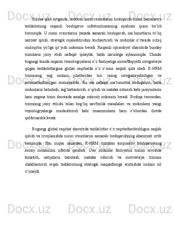       Xulosa qilib aytganda, elektron inson resurslarini boshqarish tizimi zamonaviy
tashkilotning   raqamli   boshqaruv   infratuzilmasining   ajralmas   qismi   bo‘lib
bormoqda.   U   inson   resurslarini   yanada   samarali   boshqarish,   ma’lumotlarni   to‘liq
nazorat   qilish,   strategik   rejalashtirishni   kuchaytirish   va   xodimlar   o‘rtasida   ochiq
muloqotni   yo‘lga  qo‘yish  imkonini   beradi. Raqamli  iqtisodiyot   sharoitida bunday
tizimlarni   joriy   etish   nafaqat   qulaylik,   balki   zaruratga   aylanmoqda.   Chunki
bugungi kunda raqamli texnologiyalarni o‘z faoliyatiga muvaffaqiyatli integratsiya
qilgan   tashkilotlargina   global   raqobatda   o‘z   o‘rnini   saqlab   qola   oladi.   E-HRM
tizimining   eng   muhim   jihatlaridan   biri   uning   integratsiyalashgan   va
avtomatlashtirilgan   xususiyatidir.   Bu   esa   nafaqat   ma’lumotlar   boshqaruvi,   balki
xodimlarni baholash, rag‘batlantirish, o‘qitish va malaka oshirish kabi jarayonlarni
ham   yagona   tizim   doirasida   amalga   oshirish   imkonini   beradi.   Boshqa   tomondan,
tizimning   joriy   etilishi   bilan   bog‘liq   xavfsizlik   masalalari   va   xodimlarni   yangi
texnologiyalarga   moslashtirish   kabi   muammolarni   ham   e’tibordan   chetda
qoldirmaslik kerak.
       Bugungi global raqobat sharoitida tashkilotlar o‘z raqobatbardoshligini saqlab
qolish va rivojlanishda inson  resurslarini  samarali  boshqarishning  ahamiyati  ortib
bormoqda.   Shu   nuqtai   nazardan,   E-HRM   tizimlari   korporativ   boshqaruvning
asosiy   mexanizmi   sifatida   qaraladi.   Ular   xodimlar   faoliyatini   tizimli   ravishda
kuzatish,   natijalarni   baholash,   malaka   oshirish   va   motivatsiya   tizimini
shakllantirish   orqali   tashkilotning   strategik   maqsadlariga   erishishda   muhim   rol
o‘ynaydi. 