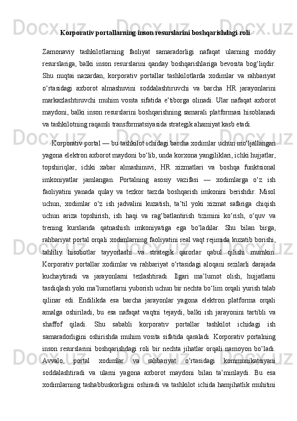 Korporativ portallarning inson resurslarini boshqarishdagi roli
Zamonaviy   tashkilotlarning   faoliyat   samaradorligi   nafaqat   ularning   moddiy
resurslariga,   balki   inson   resurslarini   qanday   boshqarishlariga   bevosita   bog‘liqdir.
Shu   nuqtai   nazardan,   korporativ   portallar   tashkilotlarda   xodimlar   va   rahbariyat
o‘rtasidagi   axborot   almashuvini   soddalashtiruvchi   va   barcha   HR   jarayonlarini
markazlashtiruvchi   muhim   vosita   sifatida   e’tiborga   olinadi.   Ular   nafaqat   axborot
maydoni, balki inson resurslarini boshqarishning samarali platformasi hisoblanadi
va tashkilotning raqamli transformatsiyasida strategik ahamiyat kasb etadi.
     Korporativ portal — bu tashkilot ichidagi barcha xodimlar uchun mo‘ljallangan
yagona elektron axborot maydoni bo‘lib, unda korxona yangiliklari, ichki hujjatlar,
topshiriqlar,   ichki   xabar   almashinuvi,   HR   xizmatlari   va   boshqa   funktsional
imkoniyatlar   jamlangan.   Portalning   asosiy   vazifasi   —   xodimlarga   o‘z   ish
faoliyatini   yanada   qulay   va   tezkor   tarzda   boshqarish   imkonini   berishdir.   Misol
uchun,   xodimlar   o‘z   ish   jadvalini   kuzatish,   ta’til   yoki   xizmat   safariga   chiqish
uchun   ariza   topshirish,   ish   haqi   va   rag‘batlantirish   tizimini   ko‘rish,   o‘quv   va
trening   kurslarida   qatnashish   imkoniyatiga   ega   bo‘ladilar.   Shu   bilan   birga,
rahbariyat portal orqali xodimlarning faoliyatini real vaqt rejimida kuzatib borishi,
tahliliy   hisobotlar   tayyorlashi   va   strategik   qarorlar   qabul   qilishi   mumkin.
Korporativ   portallar   xodimlar   va   rahbariyat   o‘rtasidagi   aloqani   sezilarli   darajada
kuchaytiradi   va   jarayonlarni   tezlashtiradi.   Ilgari   ma’lumot   olish,   hujjatlarni
tasdiqlash yoki ma’lumotlarni yuborish uchun bir nechta bo‘lim orqali yurish talab
qilinar   edi.   Endilikda   esa   barcha   jarayonlar   yagona   elektron   platforma   orqali
amalga   oshiriladi,   bu   esa   nafaqat   vaqtni   tejaydi,   balki   ish   jarayonini   tartibli   va
shaffof   qiladi.   Shu   sababli   korporativ   portallar   tashkilot   ichidagi   ish
samaradorligini   oshirishda   muhim   vosita   sifatida   qaraladi.   Korporativ   portalning
inson   resurslarini   boshqarishdagi   roli   bir   nechta   jihatlar   orqali   namoyon   bo‘ladi.
Avvalo,   portal   xodimlar   va   rahbariyat   o‘rtasidagi   kommunikatsiyani
soddalashtiradi   va   ularni   yagona   axborot   maydoni   bilan   ta’minlaydi.   Bu   esa
xodimlarning   tashabbuskorligini   oshiradi   va   tashkilot   ichida   hamjihatlik   muhitini 