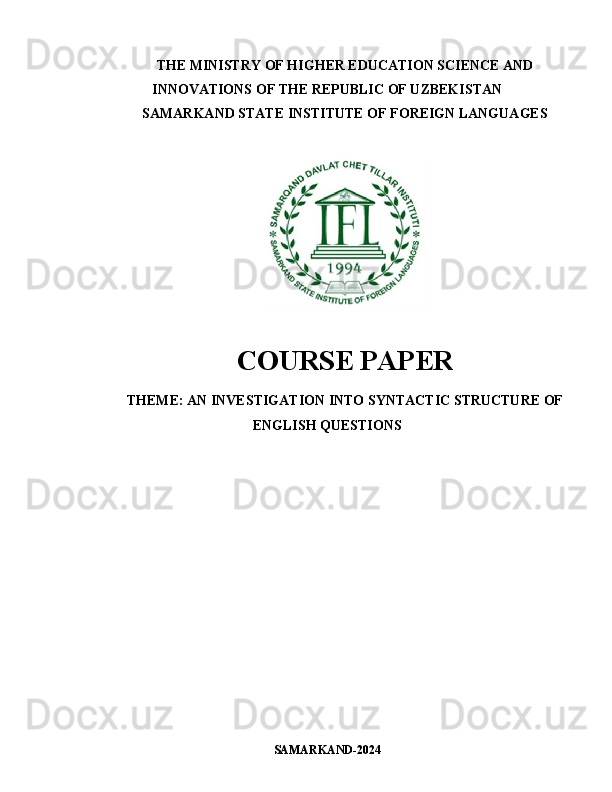 THE MINISTRY OF HIGHER EDUCATION SCIENCE AND
INNOVATIONS OF THE REPUBLIC OF UZBEKISTAN
SAMARKAND STATE INSTITUTE OF FOREIGN LANGUAGES
COURSE PAPER
THEME:   AN INVESTIGATION INTO SYNTACTIC STRUCTURE OF
ENGLISH QUESTIONS
SAMARKAND-202 4 