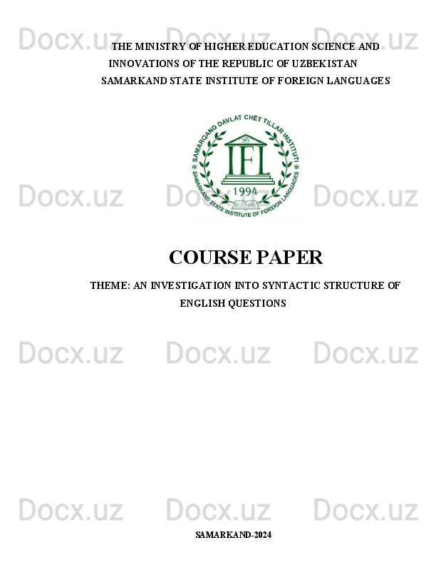THE MINISTRY OF HIGHER EDUCATION SCIENCE AND
INNOVATIONS OF THE REPUBLIC OF UZBEKISTAN
SAMARKAND STATE INSTITUTE OF FOREIGN LANGUAGES
COURSE PAPER
THEME:   AN INVESTIGATION INTO SYNTACTIC STRUCTURE OF
ENGLISH QUESTIONS
SAMARKAND-202 4