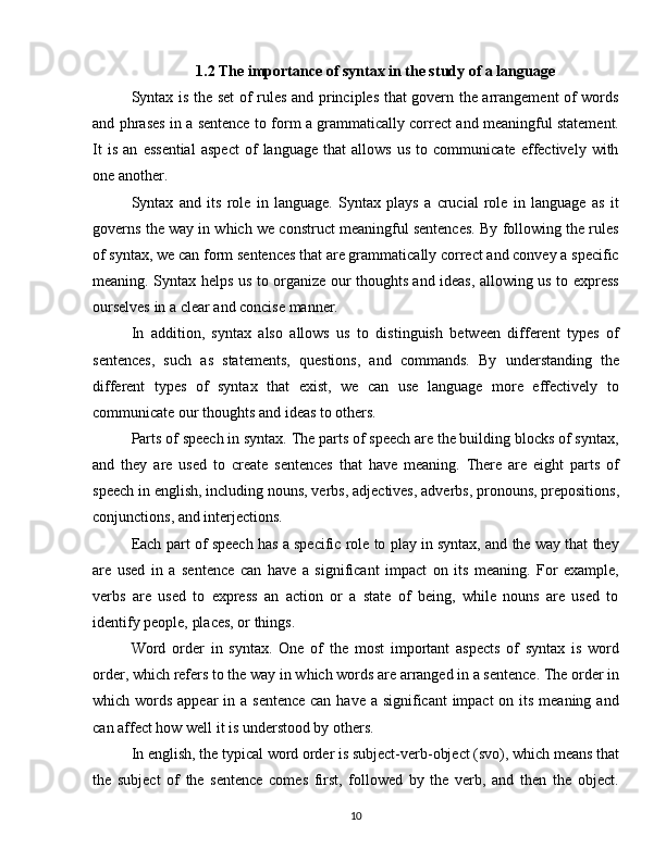 1.2  The importance of syntax in the study of a language
Syntax is the set of rules and principles that govern the arrangement of words
and phrases in a sentence to form a grammatically correct and meaningful statement.
It   is   an   essential   aspect   of   language   that   allows   us   to   communicate   effectively   with
one another.
Syntax   and   its   role   in   language.   Syntax   plays   a   crucial   role   in   language   as   it
governs the way in which we construct meaningful sentences. By following the rules
of syntax, we can form sentences that are grammatically correct and convey a specific
meaning. Syntax helps us to organize our thoughts and ideas, allowing us to express
ourselves in a clear and concise manner.
In   addition,   syntax   also   allows   us   to   distinguish   between   different   types   of
sentences,   such   as   statements,   questions,   and   commands.   By   understanding   the
different   types   of   syntax   that   exist,   we   can   use   language   more   effectively   to
communicate our thoughts and ideas to others.
Parts of speech in syntax. The parts of speech are the building blocks of syntax,
and   they   are   used   to   create   sentences   that   have   meaning.   There   are   eight   parts   of
speech in english, including nouns, verbs, adjectives, adverbs, pronouns, prepositions,
conjunctions, and interjections.
Each part of speech has a specific role to play in syntax, and the way that they
are   used   in   a   sentence   can   have   a   significant   impact   on   its   meaning.   For   example,
verbs   are   used   to   express   an   action   or   a   state   of   being,   while   nouns   are   used   to
identify people, places, or things.
Word   order   in   syntax.   One   of   the   most   important   aspects   of   syntax   is   word
order, which refers to the way in which words are arranged in a sentence. The order in
which words appear  in a sentence can have a significant impact  on its meaning and
can affect how well it is understood by others.
In english, the typical word order is subject-verb-object (svo), which means that
the   subject   of   the   sentence   comes   first,   followed   by   the   verb,   and   then   the   object.
10 