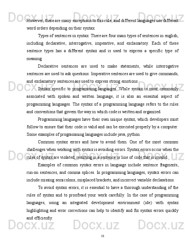 However, there are many exceptions to this rule, and different languages use different
word orders depending on their syntax.
Types of sentences in syntax. There are four main types of sentences in english,
including   declarative,   interrogative,   imperative,   and   exclamatory.   Each   of   these
sentence   types   has   a   different   syntax   and   is   used   to   express   a   specific   type   of
meaning.
Declarative   sentences   are   used   to   make   statements,   while   interrogative
sentences are used to ask questions. Imperative sentences are used to give commands,
and exclamatory sentences are used to express strong emotions.
Syntax   specific   to   programming   languages.   While   syntax   is   most   commonly
associated   with   spoken   and   written   language,   it   is   also   an   essential   aspect   of
programming   languages.   The   syntax   of   a   programming   language   refers   to   the   rules
and conventions that govern the way in which code is written and organized.
Programming languages have their own unique syntax, which developers must
follow to ensure that their code is valid and can be executed properly by a computer.
Some examples of programming languages include java, python.
Common   syntax   errors   and   how   to   avoid   them.   One   of   the   most   common
challenges when working with syntax is avoiding errors. Syntax errors occur when the
rules of syntax are violated, resulting in a sentence or line of code that is invalid.
Examples   of   common   syntax   errors   in   language   include   sentence   fragments,
run-on  sentences,   and  comma   splices.   In   programming  languages,   syntax   errors   can
include missing semicolons, misplaced brackets, and incorrect variable declarations.
To avoid syntax errors, it is essential  to have a thorough understanding of the
rules   of   syntax   and   to   proofread   your   work   carefully.   In   the   case   of   programming
languages,   using   an   integrated   development   environment   (ide)   with   syntax
highlighting   and   error   corrections   can   help   to   identify   and   fix   syntax   errors   quickly
and efficiently.
11 