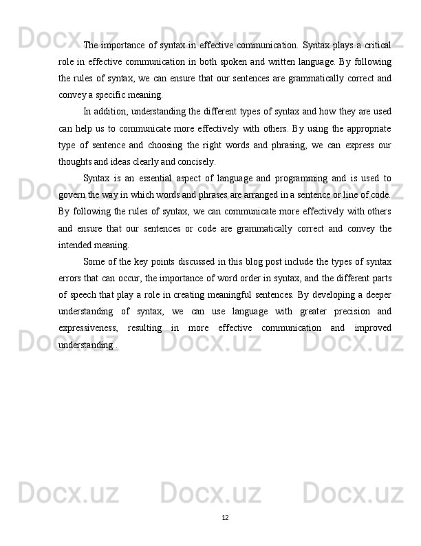 The   importance   of   syntax   in   effective   communication.   Syntax   plays   a   critical
role   in  effective   communication   in   both   spoken   and   written   language.   By   following
the  rules   of   syntax,   we   can   ensure   that   our   sentences   are   grammatically   correct   and
convey a specific meaning.
In addition, understanding the different types of syntax and how they are used
can   help   us   to   communicate   more   effectively   with   others.   By   using   the   appropriate
type   of   sentence   and   choosing   the   right   words   and   phrasing,   we   can   express   our
thoughts and ideas clearly and concisely.
Syntax   is   an   essential   aspect   of   language   and   programming   and   is   used   to
govern the way in which words and phrases are arranged in a sentence or line of code.
By following the rules of  syntax, we can communicate more effectively with others
and   ensure   that   our   sentences   or   code   are   grammatically   correct   and   convey   the
intended meaning.
Some of the key points discussed in this blog post include the types of syntax
errors that can occur, the importance of word order in syntax, and the different parts
of  speech  that  play a role in creating meaningful sentences.  By developing a deeper
understanding   of   syntax,   we   can   use   language   with   greater   precision   and
expressiveness,   resulting   in   more   effective   communication   and   improved
understanding..
12 