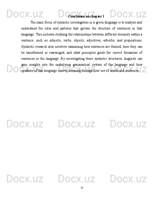 Conclusion on chapter I
The main focus of syntactic investigation in a given language is to analyze and
understand   the   rules   and   patterns   that   govern   the   structure   of   sentences   in   that
language. This includes studying the relationships between different elements within a
sentence,   such   as   subjects,   verbs,   objects,   adjectives,   adverbs,   and   prepositions.
Syntactic research also involves examining how sentences are formed, how they can
be   transformed   or   rearranged,   and   what   principles   guide   the   correct   formation   of
sentences   in   the   language.   By   investigating   these   syntactic   structures,   linguists   can
gain   insights   into   the   underlying   grammatical   system   of   the   language   and   how
speakers of that language convey meaning through their use of words and sentences.
13 