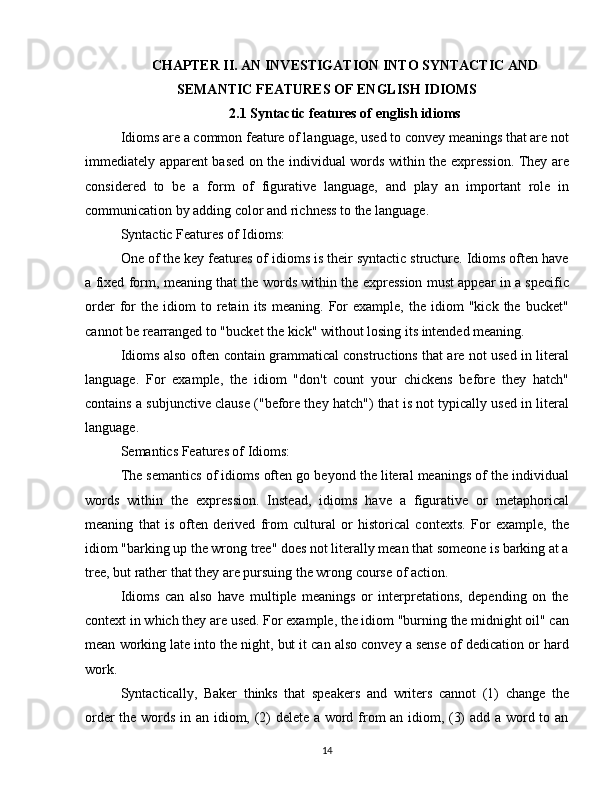 CHAPTER II. AN INVESTIGATION INTO SYNTACTIC AND
SEMANTIC FEATURES OF ENGLISH IDIOMS
2.1  Syntactic features of english idioms
Idioms are a common feature of language, used to convey meanings that are not
immediately apparent based on the individual words within the expression. They are
considered   to   be   a   form   of   figurative   language,   and   play   an   important   role   in
communication by adding color and richness to the language.
Syntactic Features of Idioms:
One of the key features of idioms is their syntactic structure. Idioms often have
a fixed form, meaning that the words within the expression must appear in a specific
order   for   the   idiom   to   retain   its   meaning.  For   example,   the   idiom   "kick   the  bucket"
cannot be rearranged to "bucket the kick" without losing its intended meaning.
Idioms also often contain grammatical constructions that are not used in literal
language.   For   example,   the   idiom   "don't   count   your   chickens   before   they   hatch"
contains a subjunctive clause ("before they hatch") that is not typically used in literal
language.
Semantics Features of Idioms:
The semantics of idioms often go beyond the literal meanings of the individual
words   within   the   expression.   Instead,   idioms   have   a   figurative   or   metaphorical
meaning   that   is   often   derived   from   cultural   or   historical   contexts.   For   example,   the
idiom "barking up the wrong tree" does not literally mean that someone is barking at a
tree, but rather that they are pursuing the wrong course of action.
Idioms   can   also   have   multiple   meanings   or   interpretations,   depending   on   the
context in which they are used. For example, the idiom "burning the midnight oil" can
mean working late into the night, but it can also convey a sense of dedication or hard
work.
Syntactically,   Baker   thinks   that   speakers   and   writers   cannot   (1)   change   the
order the words in an idiom, (2) delete a word from an idiom, (3) add a word to an
14