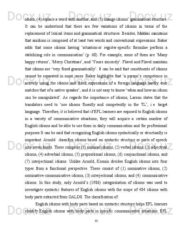 idiom, (4) replace a word with another, and (5) change idioms’ grammatical structure.
It   can   be   understood   that   there   are   few   variations   of   idioms   in   terms   of   the
replacement  of  lexical  items and grammatical  structures.  Besides,  Makkai  maintains
that anidiom is composed of at least two words and conventional expressions. Baker
adds   that   some   idioms   having   ‘situation-or   register-specific   formulae   perform   a
stabilizing   role   in   communication’   (p.   68).   For   example,   some   of   them   are   ‘Many
happy returns’, ‘Merry Christmas’, and ‘Yours sincerely’. Flavel and Flavel maintain
that idioms are ‘very fixed grammatically’. It can be said that constituents of idioms
cannot   be   separated   in   most   cases.   Baker   highlights   that   ‘a   person’s   competence   in
actively   using   the   idioms   and   fixed   expressions   of   a   foreign   language   hardly   ever
matches that of a native speaker’, and it is not easy to know ‘when and how an idiom
can   be   manipulated’.   As   regards   the   importance   of   idioms,   Larson   states   that   the
translators   need   to   ‘use   idioms   fluently   and   competently   in   the   TL’,   i.e.   target
language. Therefore, it is believed that if EFL learners are exposed to English idioms
in   a   variety   of   communicative   situations,   they   will   acquire   a   certain   number   of
English idioms and be able to use them in daily communication and for professional
purposes.It can be said that recognizing English idioms syntactically or structurally is
important.   Arnold     classifies   idioms   based   on   syntactic   structure   or   parts   of   speech
into seven kinds. These comprise (1) nominal idioms, (2) verbal idioms, (3) adjectival
idioms, (4) adverbial idioms, (5) prepositional  idioms, (6) conjunctional idioms, and
(7)   interjectional   idioms.   Unlike   Arnold,   Koonin   divides   English   idioms   into   four
types   from   a   functional   perspective.   These   consist   of   (1)   nominative   idioms,   (2)
nominative-communicative idioms, (3)  interjectional  idioms, and (4)  communicative
idioms.   In   this   study,   only   Arnold’s   (1986)   categorization   of   idioms   was   used   to
investigate   syntactic   features   of   English   idioms   with   the   scope   of   484   idioms   with
body parts extracted from OALD8. The classification of.
English idioms with body parts based on syntactic structure helps EFL learners
identify   English   idioms   with   body   parts   in   specific   communicative   situations.   EFL
15