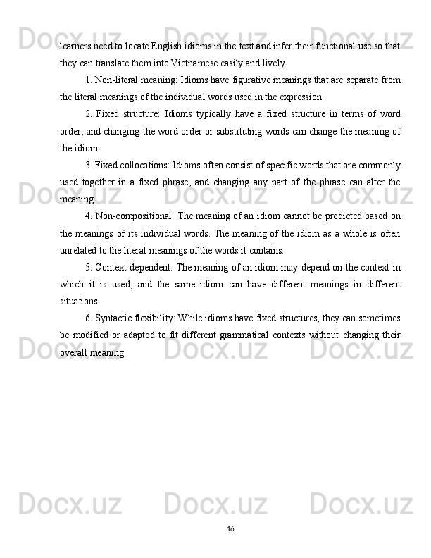 learners need to locate English idioms in the text and infer their functional use so that
they can translate them into Vietnamese easily and lively.
1. Non-literal meaning: Idioms have figurative meanings that are separate from
the literal meanings of the individual words used in the expression.
2.   Fixed   structure:   Idioms   typically   have   a   fixed   structure   in   terms   of   word
order, and changing the word order or substituting words can change the meaning of
the idiom.
3. Fixed collocations: Idioms often consist of specific words that are commonly
used   together   in   a   fixed   phrase,   and   changing   any   part   of   the   phrase   can   alter   the
meaning.
4. Non-compositional: The meaning of an idiom cannot be predicted based on
the meanings of  its individual  words. The meaning of the idiom as a whole is often
unrelated to the literal meanings of the words it contains.
5. Context-dependent: The meaning of an idiom may depend on the context in
which   it   is   used,   and   the   same   idiom   can   have   different   meanings   in   different
situations.
6. Syntactic flexibility: While idioms have fixed structures, they can sometimes
be   modified   or   adapted   to   fit   different   grammatical   contexts   without   changing   their
overall meaning.
16