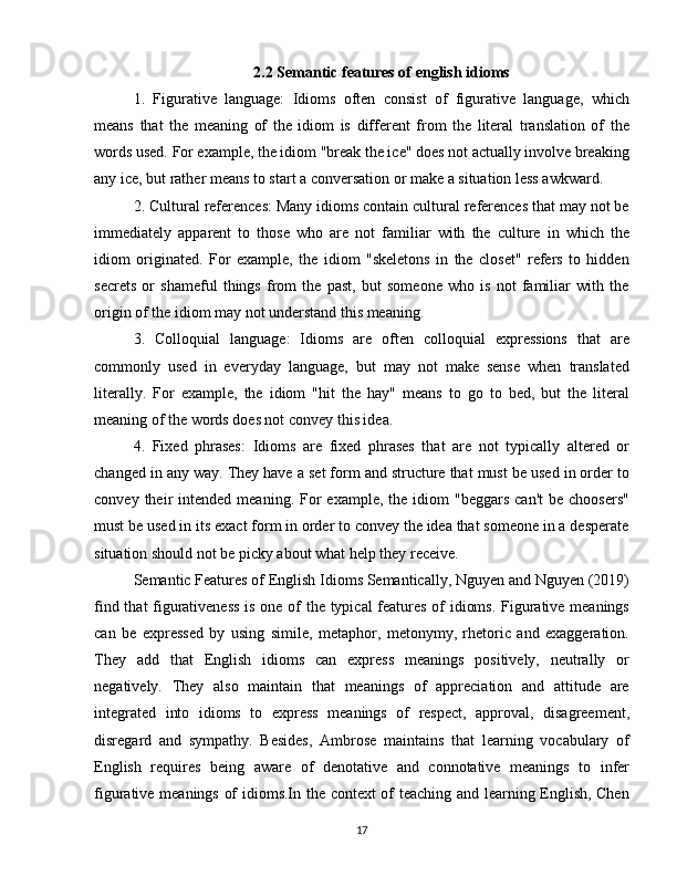 2.2 Semantic features of english idioms
1.   Figurative   language:   Idioms   often   consist   of   figurative   language,   which
means   that   the   meaning   of   the   idiom   is   different   from   the   literal   translation   of   the
words used. For example, the idiom "break the ice" does not actually involve breaking
any ice, but rather means to start a conversation or make a situation less awkward.
2. Cultural references: Many idioms contain cultural references that may not be
immediately   apparent   to   those   who   are   not   familiar   with   the   culture   in   which   the
idiom   originated.   For   example,   the   idiom   "skeletons   in   the   closet"   refers   to   hidden
secrets   or   shameful   things   from   the   past,   but   someone   who   is   not   familiar   with   the
origin of the idiom may not understand this meaning.
3.   Colloquial   language:   Idioms   are   often   colloquial   expressions   that   are
commonly   used   in   everyday   language,   but   may   not   make   sense   when   translated
literally.   For   example,   the   idiom   "hit   the   hay"   means   to   go   to   bed,   but   the   literal
meaning of the words does not convey this idea.
4.   Fixed   phrases:   Idioms   are   fixed   phrases   that   are   not   typically   altered   or
changed in any way. They have a set form and structure that must be used in order to
convey  their   intended  meaning.  For  example,   the  idiom   "beggars  can't   be  choosers"
must be used in its exact form in order to convey the idea that someone in a desperate
situation should not be picky about what help they receive.
Semantic Features of English Idioms Semantically, Nguyen and Nguyen (2019)
find that figurativeness  is one of the typical  features of idioms. Figurative meanings
can   be   expressed   by   using   simile,   metaphor,   metonymy,   rhetoric   and   exaggeration.
They   add   that   English   idioms   can   express   meanings   positively,   neutrally   or
negatively.   They   also   maintain   that   meanings   of   appreciation   and   attitude   are
integrated   into   idioms   to   express   meanings   of   respect,   approval,   disagreement,
disregard   and   sympathy.   Besides,   Ambrose   maintains   that   learning   vocabulary   of
English   requires   being   aware   of   denotative   and   connotative   meanings   to   infer
figurative meanings of idioms.In the context of teaching and learning English, Chen
17 
