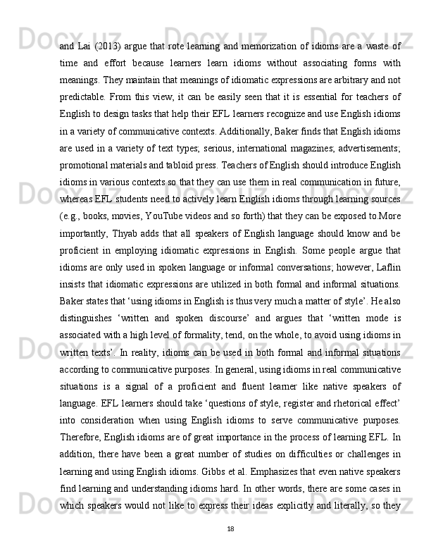 and   Lai   (2013)   argue   that   rote   learning   and   memorization   of   idioms   are   a   waste   of
time   and   effort   because   learners   learn   idioms   without   associating   forms   with
meanings. They maintain that meanings of idiomatic expressions are arbitrary and not
predictable.   From   this   view,   it   can   be   easily   seen   that   it   is   essential   for   teachers   of
English to design tasks that help their EFL learners recognize and use English idioms
in a variety of communicative contexts. Additionally, Baker finds that English idioms
are used  in  a variety  of   text  types;  serious,  international   magazines;  advertisements;
promotional materials and tabloid press. Teachers of English should introduce English
idioms in various contexts so that they can use them in real communication in future,
whereas EFL students need to actively learn English idioms through learning sources
(e.g., books, movies, YouTube videos and so forth) that they can be exposed to.More
importantly,   Thyab   adds   that   all   speakers   of   English   language   should   know   and   be
proficient   in   employing   idiomatic   expressions   in   English.   Some   people   argue   that
idioms are only used in spoken language or informal conversations;  however, Laflin
insists that  idiomatic expressions  are utilized in both formal and informal situations.
Baker states that ‘using idioms in English is thus very much a matter of style’. He also
distinguishes   ‘written   and   spoken   discourse’   and   argues   that   ‘written   mode   is
associated with a high level of formality, tend, on the whole, to avoid using idioms in
written   texts’.   In   reality,   idioms   can   be   used   in   both   formal   and   informal   situations
according to communicative purposes. In general, using idioms in real communicative
situations   is   a   signal   of   a   proficient   and   fluent   learner   like   native   speakers   of
language. EFL learners should take ‘questions of style, register and rhetorical effect’
into   consideration   when   using   English   idioms   to   serve   communicative   purposes.
Therefore, English idioms are of great importance in the process of learning EFL. In
addition,   there   have   been   a   great   number   of   studies   on   difficulties   or   challenges   in
learning and using English idioms. Gibbs et al. Emphasizes that even native speakers
find learning and understanding idioms hard. In other words, there are some cases in
which speakers  would not  like to express  their  ideas  explicitly and literally, so they
18 