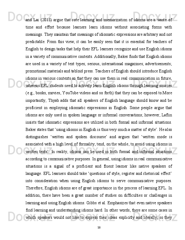and   Lai   (2013)   argue   that   rote   learning   and   memorization   of   idioms   are   a   waste   of
time   and   effort   because   learners   learn   idioms   without   associating   forms   with
meanings. They maintain that meanings of idiomatic expressions are arbitrary and not
predictable.   From   this   view,   it   can   be   easily   seen   that   it   is   essential   for   teachers   of
English to design tasks that help their EFL learners recognize and use English idioms
in a variety of communicative contexts. Additionally, Baker finds that English idioms
are used  in  a variety  of   text  types;  serious,  international   magazines;  advertisements;
promotional materials and tabloid press. Teachers of English should introduce English
idioms in various contexts so that they can use them in real communication in future,
whereas EFL students need to actively learn English idioms through learning sources
(e.g., books, movies, YouTube videos and so forth) that they can be exposed to.More
importantly,   Thyab   adds   that   all   speakers   of   English   language   should   know   and   be
proficient   in   employing   idiomatic   expressions   in   English.   Some   people   argue   that
idioms are only used in spoken language or informal conversations;  however, Laflin
insists that  idiomatic expressions  are utilized in both formal and informal situations.
Baker states that ‘using idioms in English is thus very much a matter of style’. He also
distinguishes   ‘written   and   spoken   discourse’   and   argues   that   ‘written   mode   is
associated with a high level of formality, tend, on the whole, to avoid using idioms in
written   texts’.   In   reality,   idioms   can   be   used   in   both   formal   and   informal   situations
according to communicative purposes. In general, using idioms in real communicative
situations   is   a   signal   of   a   proficient   and   fluent   learner   like   native   speakers   of
language. EFL learners should take ‘questions of style, register and rhetorical effect’
into   consideration   when   using   English   idioms   to   serve   communicative   purposes.
Therefore, English idioms are of great importance in the process of learning EFL. In
addition,   there   have   been   a   great   number   of   studies   on   difficulties   or   challenges   in
learning and using English idioms. Gibbs et al. Emphasizes that even native speakers
find learning and understanding idioms hard. In other words, there are some cases in
which speakers  would not  like to express  their  ideas  explicitly and literally, so they
18