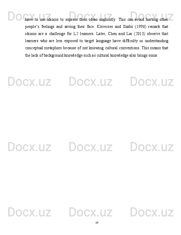 have   to   use   idioms   to   express   their   ideas   implicitly.   This   can   avoid   hurting   other
people’s   feelings   and   saving   their   face.   Kövecses   and   Szabó   (1996)   remark   that
idioms   are   a   challenge   for   L2   learners.   Later,   Chen   and   Lai   (2013)   observe   that
learners   who   are   less   exposed   to   target   language   have   difficulty   in   understanding
conceptual metaphors because of not knowing cultural conventions. This means that
the lack of background knowledge such as cultural knowledge also brings some.
19 