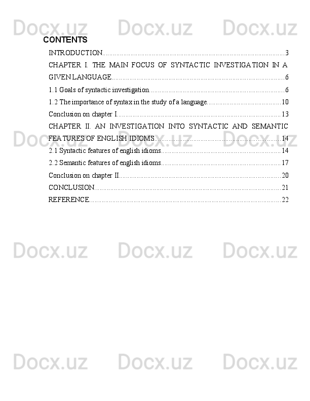 CONTENTS
INTRODUCTION ....................................................................................................... 3
CHAPTER   I.   THE   MAIN   FOCUS   OF   SYNTACTIC   INVESTIGATION   IN   A
GIVEN LANGUAGE ................................................................................................. 6
1.1 Goals of syntactic investigation ............................................................................ 6
1.2 The importance of syntax in the study of a language .......................................... 10
Conclusion on chapter I ............................................................................................ 13
CHAPTER   II.   AN   INVESTIGATION   INTO   SYNTACTIC   AND   SEMANTIC
FEATURES OF ENGLISH IDIOMS ....................................................................... 14
2.1 Syntactic features of english idioms ................................................................... 14
2.2 Semantic features of english idioms ................................................................... 17
Conclusion on chapter II. .......................................................................................... 20
CONCLUSION ......................................................................................................... 21
REFERENCE ............................................................................................................ 22 