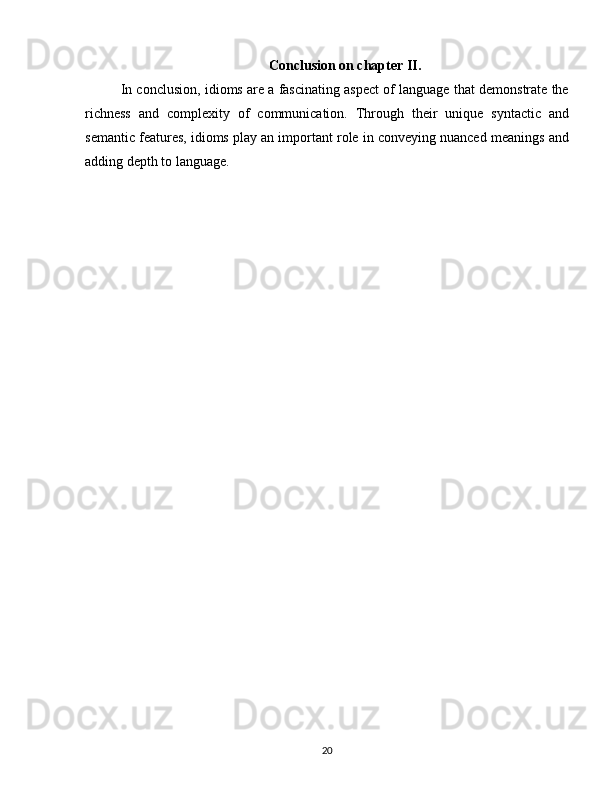 Conclusion on chapter II.
In conclusion, idioms are a fascinating aspect of language that demonstrate the
richness   and   complexity   of   communication.   Through   their   unique   syntactic   and
semantic features, idioms play an important role in conveying nuanced meanings and
adding depth to language.
20 