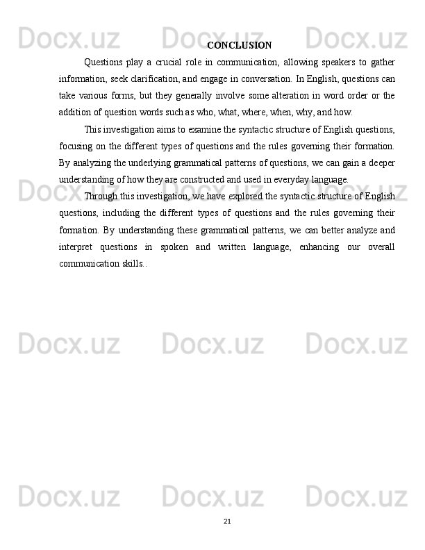 CONCLUSION
Questions   play   a   crucial   role   in   communication,   allowing   speakers   to   gather
information, seek clarification, and engage in conversation. In English, questions can
take   various   forms,   but   they   generally   involve   some   alteration   in   word   order   or   the
addition of question words such as who, what, where, when, why, and how.
This investigation aims to examine the syntactic structure of English questions,
focusing on the different types of questions and the rules governing their formation.
By analyzing the underlying grammatical patterns of questions, we can gain a deeper
understanding of how they are constructed and used in everyday language.
Through this investigation, we have explored the syntactic structure of English
questions,   including   the   different   types   of   questions   and   the   rules   governing   their
formation.   By   understanding   these   grammatical   patterns,   we   can   better   analyze   and
interpret   questions   in   spoken   and   written   language,   enhancing   our   overall
communication skills..
21 