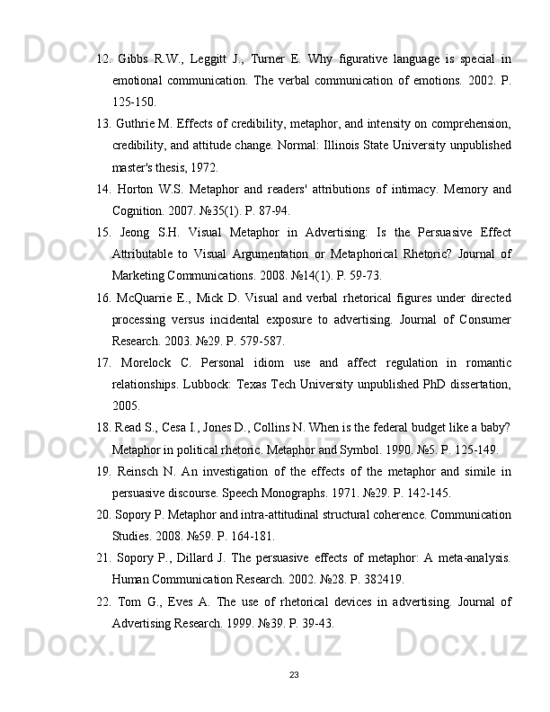 12.   Gibbs   R.W.,   Leggitt   J.,   Turner   E.   Why   figurative   language   is   special   in
emotional   communication.   The   verbal   communication   of   emotions.   2002.   P.
125-150.
13.   Guthrie M. Effects of credibility, metaphor, and intensity on comprehension,
credibility, and attitude change. Normal: Illinois State University unpublished
master's thesis, 1972.
14.   Horton   W.S.   Metaphor   and   readers'   attributions   of   intimacy.   Memory   and
Cognition. 2007. №35(1). P. 87-94.
15.   Jeong   S.H.   Visual   Metaphor   in   Advertising:   Is   the   Persuasive   Effect
Attributable   to   Visual   Argumentation   or   Metaphorical   Rhetoric?   Journal   of
Marketing Communications. 2008. №14(1). P. 59-73.
16.   McQuarrie   E.,   Mick   D.   Visual   and   verbal   rhetorical   figures   under   directed
processing   versus   incidental   exposure   to   advertising.   Journal   of   Consumer
Research. 2003. №29. P. 579-587.
17.   Morelock   C.   Personal   idiom   use   and   affect   regulation   in   romantic
relationships.  Lubbock:  Texas Tech University unpublished  PhD dissertation,
2005.
18.  Read S., Cesa I., Jones D., Collins N. When is the federal budget like a baby?
Metaphor in political rhetoric. Metaphor and Symbol. 1990. №5. P. 125-149.
19.   Reinsch   N.   An   investigation   of   the   effects   of   the   metaphor   and   simile   in
persuasive discourse. Speech Monographs. 1971. №29. P. 142-145.
20.  Sopory P. Metaphor and intra-attitudinal structural coherence. Communication
Studies. 2008. №59. P. 164-181.
21.   Sopory   P.,   Dillard   J.   The   persuasive   effects   of   metaphor:   A   meta-analysis.
Human Communication Research. 2002. №28. P. 382419.
22.   Tom   G.,   Eves   A.   The   use   of   rhetorical   devices   in   advertising.   Journal   of
Advertising Research. 1999. №39. P. 39-43.
23 