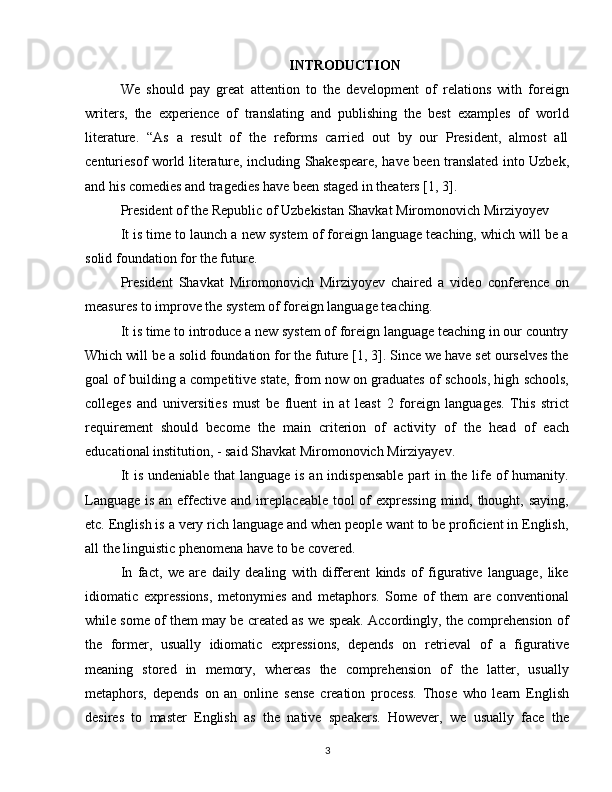INTRODUCTION
We   should   pay   great   attention   to   the   development   of   relations   with   foreign
writers,   the   experience   of   translating   and   publishing   the   best   examples   of   world
literature.   “As   a   result   of   the   reforms   carried   out   by   our   President,   almost   all
centuriesof world literature, including Shakespeare, have been translated into Uzbek,
and his comedies and tragedies have been staged in theaters [1, 3].
President of the Republic of Uzbekistan Shavkat Miromonovich Mirziyoyev 
It is time to launch a new system of foreign language teaching, which will be a
solid foundation for the future.
President   Shavkat   Miromonovich   Mirziyoyev   chaired   a   video   conference   on
measures to improve the system of foreign language teaching.
It is time to introduce a new system of foreign language teaching in our country
Which will be a solid foundation for the future [1, 3]. Since we have set ourselves the
goal of building a competitive state, from now on graduates of schools, high schools,
colleges   and   universities   must   be   fluent   in   at   least   2   foreign   languages.   This   strict
requirement   should   become   the   main   criterion   of   activity   of   the   head   of   each
educational institution, - said Shavkat Miromonovich Mirziyayev.
It  is undeniable that  language is an indispensable  part in the life of  humanity.
Language is an effective and irreplaceable  tool of expressing  mind, thought, saying,
etc. English is a very rich language and when people want to be proficient in English,
all the linguistic phenomena have to be covered.
In   fact,   we   are   daily   dealing   with   different   kinds   of   figurative   language,   like
idiomatic   expressions,   metonymies   and   metaphors.   Some   of   them   are   conventional
while some of them may be created as we speak. Accordingly, the comprehension of
the   former,   usually   idiomatic   expressions,   depends   on   retrieval   of   a   figurative
meaning   stored   in   memory,   whereas   the   comprehension   of   the   latter,   usually
metaphors,   depends   on   an   online   sense   creation   process.   Those   who   learn   English
desires   to   master   English   as   the   native   speakers.   However,   we   usually   face   the
3 