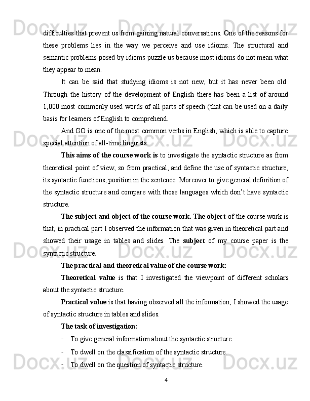 difficulties that prevent us from gaining natural conversations. One of the reasons for
these   problems   lies   in   the   way   we   perceive   and   use   idioms.   The   structural   and
semantic problems posed by idioms puzzle us because most idioms do not mean what
they appear to mean. 
It   can   be   said   that   studying   idioms   is   not   new,   but   it   has   never   been   old.
Through   the   history   of   the   development   of   English   there   has   been   a   list   of   around
1,000 most commonly used words of all parts of speech (that can be used on a daily
basis for learners of English to comprehend. 
And GO is one of the most common verbs in English, which is able to capture
special attention of all-time linguists.
This aims of the course work is   to investigate the syntactic structure as from
theoretical point of view, so from practical, and define the use of syntactic structure,
its syntactic functions, position in the sentence. Moreover to give general definition of
the syntactic structure and compare with those languages which don’t have syntactic
structure. 
The subject and object of the course work. The object  of the course work is
that, in practical part I observed the information that was given in theoretical part and
showed   their   usage   in   tables   and   slides.   The   subject   of   my   course   paper   is   the
syntactic structure.
The practical and theoretical value of the course work:
Theoretical   value   is   that   I   investigated   the   viewpoint   of   different   scholars
about the syntactic structure.
Practical value  is that having observed all the information, I showed the usage
of syntactic structure in tables and slides.
The task of investigation:
- To give general information about the syntactic structure.
- To dwell on the classification of the syntactic structure.
- To dwell on the question of syntactic structure.
4 