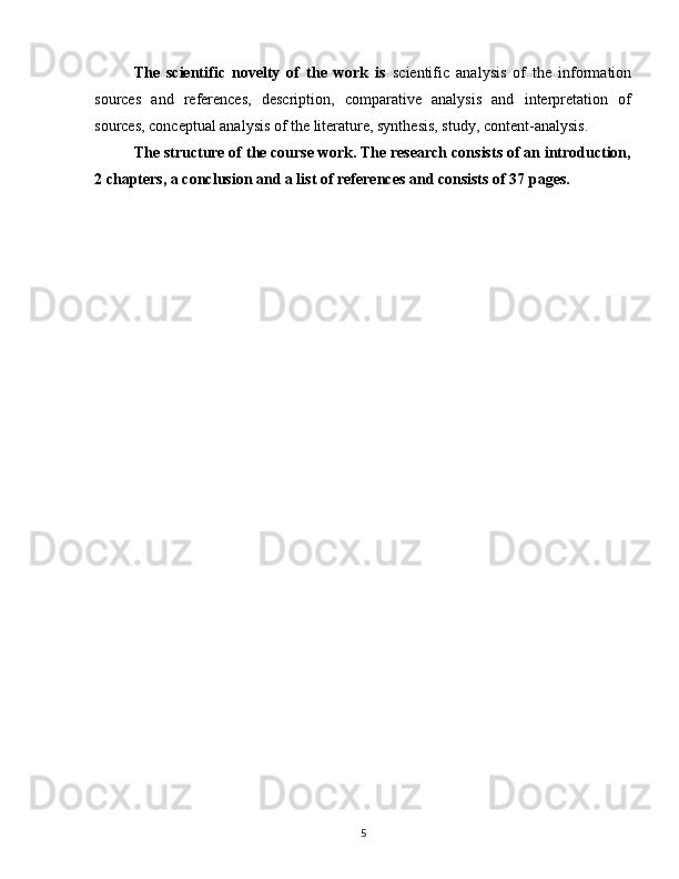 The   scientific   novelty   of   the   work   is   scientific   analysis   of   the   information
sources   and   references,   description,   comparative   analysis   and   interpretation   of
sources, conceptual analysis of the literature, synthesis, study, content-analysis.
The structure of the course work. The research consists of an introduction,
2 chapters, a conclusion and a list of references and consists of 37 pages.
5 