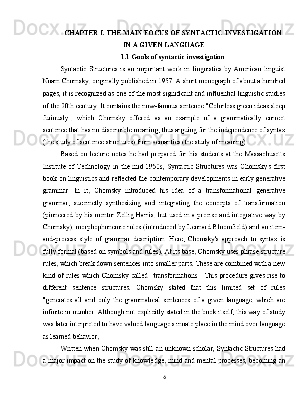 CHAPTER  I.  THE MAIN FOCUS OF SYNTACTIC INVESTIGATION
IN A GIVEN LANGUAGE
1.1 Goals of syntactic investigation
Syntactic   Structures   is   an   important   work   in   linguistics   by   American   linguist
Noam Chomsky, originally published in 1957. A short monograph of about a hundred
pages, it is recognized as one of the most significant and influential linguistic studies
of the 20th century. It contains the now-famous sentence "Colorless green ideas sleep
furiously",   which   Chomsky   offered   as   an   example   of   a   grammatically   correct
sentence that has no discernible meaning, thus arguing for the independence of syntax
(the study of sentence structures) from semantics (the study of meaning).
Based   on   lecture   notes   he   had   prepared   for   his   students   at   the   Massachusetts
Institute   of   Technology   in   the   mid-1950s,   Syntactic   Structures   was   Chomsky's   first
book on linguistics and reflected the contemporary developments in early generative
grammar.   In   it,   Chomsky   introduced   his   idea   of   a   transformational   generative
grammar,   succinctly   synthesizing   and   integrating   the   concepts   of   transformation
(pioneered by his mentor Zellig Harris, but used in a precise and integrative way by
Chomsky), morphophonemic rules (introduced by Leonard Bloomfield) and an item-
and-process   style   of   grammar   description.   Here,   Chomsky's   approach   to   syntax   is
fully formal (based on symbols and rules). At its base, Chomsky uses phrase structure
rules, which break down sentences into smaller parts. These are combined with a new
kind  of  rules  which   Chomsky  called   "transformations".   This   procedure  gives  rise  to
different   sentence   structures.   Chomsky   stated   that   this   limited   set   of   rules
"generates"all   and   only   the   grammatical   sentences   of   a   given   language,   which   are
infinite in number. Although not explicitly stated in the book itself, this way of study
was later interpreted to have valued language's innate place in the mind over language
as learned behavior,
Written when Chomsky was still an unknown scholar, Syntactic Structures had
a major impact on the study of knowledge, mind and mental processes, becoming an
6