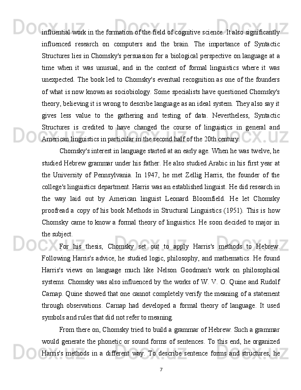 influential work in the formation of the field of cognitive science. It also significantly
influenced   research   on   computers   and   the   brain.   The   importance   of   Syntactic
Structures lies in Chomsky's persuasion for a biological perspective on language at a
time   when   it   was   unusual,   and   in   the   context   of   formal   linguistics   where   it   was
unexpected. The book led to Chomsky's  eventual recognition as one of the founders
of what is now known as sociobiology. Some specialists have questioned Chomsky's
theory, believing it is wrong to describe language as an ideal system. They also say it
gives   less   value   to   the   gathering   and   testing   of   data.   Nevertheless,   Syntactic
Structures   is   credited   to   have   changed   the   course   of   linguistics   in   general   and
American linguistics in particular in the second half of the 20th century.
Chomsky's interest in language started at an early age. When he was twelve, he
studied Hebrew grammar under his father. He also studied Arabic in his first year at
the   University   of   Pennsylvania.   In   1947,   he   met   Zellig   Harris,   the   founder   of   the
college's linguistics department. Harris was an established linguist. He did research in
the   way   laid   out   by   American   linguist   Leonard   Bloomfield.   He   let   Chomsky
proofread a copy of  his book Methods  in Structural  Linguistics  (1951). This  is how
Chomsky came to know a formal theory of linguistics. He soon decided to major in
the subject.
For   his   thesis,   Chomsky   set   out   to   apply   Harris's   methods   to   Hebrew.
Following  Harris's  advice,  he  studied  logic,  philosophy,  and  mathematics.  He  found
Harris's   views   on   language   much   like   Nelson   Goodman's   work   on   philosophical
systems. Chomsky was also influenced by the works of W. V. O. Quine and Rudolf
Carnap. Quine showed that one cannot completely verify the meaning of a statement
through   observations.   Carnap   had   developed   a   formal   theory   of   language.   It   used
symbols and rules that did not refer to meaning.
From there on, Chomsky tried to build a grammar of Hebrew. Such a grammar
would generate the phonetic or sound forms of sentences. To this end, he organized
Harris's   methods   in   a   different   way.   To   describe   sentence   forms   and   structures,   he
7 