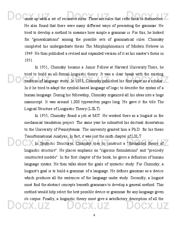 came up with a set  of  recursive rules. These  are rules  that  refer  back to themselves.
He   also   found   that   there   were   many   different   ways   of   presenting   the   grammar.   He
tried to develop a method to measure how simple a grammar  is. For this, he looked
for   "generalizations"   among   the   possible   sets   of   grammatical   rules.   Chomsky
completed   his   undergraduate   thesis   The   Morphophonemics   of   Modern   Hebrew   in
1949. He then published a revised and expanded version of it as his master's thesis in
1951.
In   1951,   Chomsky   became   a   Junior   Fellow   at   Harvard   University.There,   he
tried   to   build   an   all-formal   linguistic   theory.   It   was   a   clear   break   with   the   existing
tradition of language study. In 1953, Chomsky published his first paper as a scholar.
In it he tried to adapt the symbol-based language of logic to describe the syntax of a
human language. During his fellowship, Chomsky organized all his ideas into a huge
manuscript.   It   was   around   1,000   typewritten   pages   long.   He   gave   it   the   title   The
Logical Structure of Linguistic Theory (LSLT).
In   1955,   Chomsky   found   a   job   at   MIT.   He   worked   there   as   a   linguist   in   the
mechanical  translation project. The same  year  he submitted his doctoral  dissertation
to the University of Pennsylvania.  The university granted him  a Ph.D. for  his thesis
Transformational Analysis. In fact, it was just the ninth chapter of LSLT.
In   Syntactic   Structures,   Chomsky   tries   to   construct   a   "formalized   theory   of
linguistic   structure".   He   places   emphasis   on   "rigorous   formulations"   and   "precisely
constructed models". In the first chapter of the book, he gives a definition of human
language   syntax.   He   then   talks   about   the   goals   of   syntactic   study.   For   Chomsky,   a
linguist's goal is to build a grammar of a language. He defines grammar as a device
which   produces   all   the   sentences   of   the   language   under   study.   Secondly,   a   linguist
must find the abstract concepts beneath grammars to develop a general method. This
method would help select the best possible device or grammar for any language given
its   corpus.   Finally,   a  linguistic   theory  must   give   a  satisfactory   description   of   all   the
8 