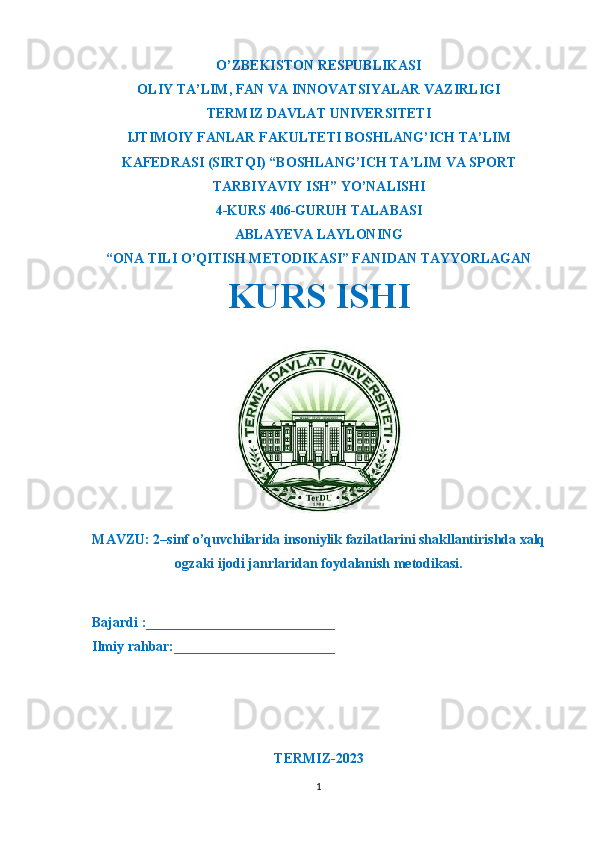 O’ZBEKISTON RESPUBLIKASI
OLIY TA’LIM ,  FAN VA INNOVATSIYALAR VAZIRLIGI
T ERMIZ DAVLAT UNIVERSITETI
IJTIMOIY FANLAR FAKULTETI BOSHLANG’ICH TA’LIM
KAFEDRASI (SIRTQI) “BOSHLANG’ICH TA’LIM VA SPORT
TARBIYAVIY ISH” YO’NALISHI
4-KURS 406-GURUH TALABASI
ABLAYEVA LAYLONING
“ONA TILI O’QITISH METODIKASI” FANIDAN TAYYORLAGAN
KURS ISHI 
MAVZU: 2–sinf o’quvchilarida insoniylik fazilatlarini shakllantirishda xalq
ogzaki ijodi janrlaridan foydalanish metodikasi.
  Bajardi :___________________________
  Ilmiy rahbar:_______________________                                                       
                                                             
TERMIZ-2023
1 