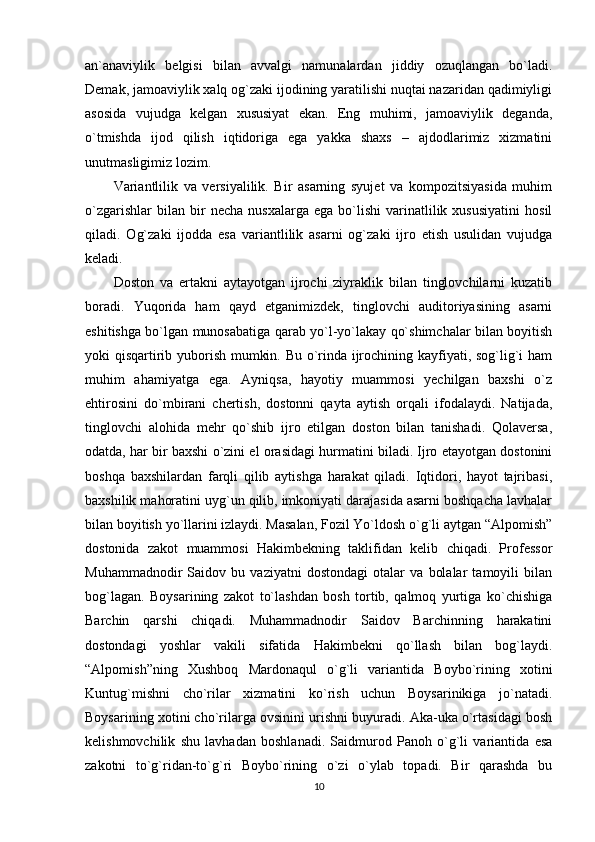 an`anaviylik   belgisi   bilan   avvalgi   namunalardan   jiddiy   ozuqlangan   bo`ladi.
Demak, jamoaviylik xalq og`zaki ijodining yaratilishi nuqtai nazaridan qadimiyligi
asosida   vujudga   kelgan   xususiyat   ekan.   Eng   muhimi,   jamoaviylik   deganda,
o`tmishda   ijod   qilish   iqtidoriga   ega   yakka   shaxs   –   ajdodlarimiz   xizmatini
unutmasligimiz lozim.
Variantlilik   va   versiyalilik.   Bir   asarning   syujet   va   kompozitsiyasida   muhim
o`zgarishlar   bilan  bir   necha   nusxalarga   ega   bo`lishi   varinatlilik  xususiyatini   hosil
qiladi.   Og`zaki   ijodda   esa   variantlilik   asarni   og`zaki   ijro   etish   usulidan   vujudga
keladi.
Doston   va   ertakni   aytayotgan   ijrochi   ziyraklik   bilan   tinglovchilarni   kuzatib
boradi.   Yuqorida   ham   qayd   etganimizdek,   tinglovchi   auditoriyasining   asarni
eshitishga bo`lgan munosabatiga qarab yo`l-yo`lakay qo`shimchalar bilan boyitish
yoki qisqartirib yuborish mumkin. Bu o`rinda ijrochining kayfiyati, sog`lig`i ham
muhim   ahamiyatga   ega.   Ayniqsa,   hayotiy   muammosi   yechilgan   baxshi   o`z
ehtirosini   do`mbirani   chertish,   dostonni   qayta   aytish   orqali   ifodalaydi.   Natijada,
tinglovchi   alohida   mehr   qo`shib   ijro   etilgan   doston   bilan   tanishadi.   Qolaversa,
odatda, har bir baxshi o`zini el orasidagi hurmatini biladi. Ijro etayotgan dostonini
boshqa   baxshilardan   farqli   qilib   aytishga   harakat   qiladi.   Iqtidori,   hayot   tajribasi,
baxshilik mahoratini uyg`un qilib, imkoniyati darajasida asarni boshqacha lavhalar
bilan boyitish yo`llarini izlaydi. Masalan, Fozil Yo`ldosh o`g`li aytgan “Alpomish”
dostonida   zakot   muammosi   Hakimbekning   taklifidan   kelib   chiqadi.   Professor
Muhammadnodir   Saidov   bu   vaziyatni   dostondagi   otalar   va   bolalar   tamoyili   bilan
bog`lagan.   Boysarining   zakot   to`lashdan   bosh   tortib,   qalmoq   yurtiga   ko`chishiga
Barchin   qarshi   chiqadi.   Muhammadnodir   Saidov   Barchinning   harakatini
dostondagi   yoshlar   vakili   sifatida   Hakimbekni   qo`llash   bilan   bog`laydi.
“Alpomish”ning   Xushboq   Mardonaqul   o`g`li   variantida   Boybo`rining   xotini
Kuntug`mishni   cho`rilar   xizmatini   ko`rish   uchun   Boysarinikiga   jo`natadi.
Boysarining xotini cho`rilarga ovsinini urishni buyuradi. Aka-uka o`rtasidagi bosh
kelishmovchilik   shu   lavhadan   boshlanadi.   Saidmurod   Panoh   o`g`li   variantida   esa
zakotni   to`g`ridan-to`g`ri   Boybo`rining   o`zi   o`ylab   topadi.   Bir   qarashda   bu
10 