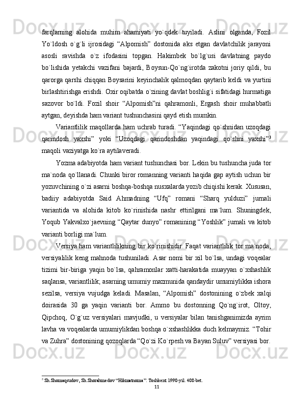 farqlarning   alohida   muhim   ahamiyati   yo`qdek   tuyiladi.   Aslini   olganda,   Fozil
Yo`ldosh   o`g`li   ijrosidagi   “Alpomish”   dostonida   aks   etgan   davlatchilik   jarayoni
asosli   ravishda   o`z   ifodasini   topgan.   Hakimbek   bo`lg`usi   davlatning   paydo
bo`lishida   yetakchi   vazifani   bajardi,   Boysun-Qo`ng`irotda   zakotni   joriy   qildi,   bu
qarorga qarshi chiqqan Boysarini keyinchalik qalmoqdan qaytarib keldi va yurtini
birlashtirishga erishdi. Oxir oqibatda o`zining davlat boshlig`i sifatidagi hurmatiga
sazovor   bo`ldi.   Fozil   shoir   “Alpomish”ni   qahramonli,   Ergash   shoir   muhabbatli
aytgan, deyishda ham variant tushunchasini qayd etish mumkin.
Variantlilik   maqollarda   ham   uchrab   turadi.  “Yaqindagi   qo`shnidan   uzoqdagi
qarindosh   yaxshi”   yoki   “Uzoqdagi   qarindoshdan   yaqindagi   qo`shni   yaxshi” 3
maqoli vaziyatga ko`ra aytilaveradi.
Yozma adabiyotda ham variant tushunchasi bor. Lekin bu tushuncha juda tor
ma`noda qo`llanadi. Chunki biror romanning varianti haqida gap aytish uchun bir
yozuvchining o`zi asarni boshqa-boshqa nusxalarda yozib chiqishi kerak. Xususan,
badiiy   adabiyotda   Said   Ahmadning   “Ufq”   romani   “Sharq   yulduzi”   jurnali
variantida   va   alohida   kitob   ko`rinishida   nashr   ettirilgani   ma`lum.   Shuningdek,
Yoqub Yakvalxo`jaevning “Qaytar dunyo” romanining “Yoshlik” jurnali va kitob
varianti borligi ma`lum.
Versiya ham variantlilikning bir ko`rinishidir. Faqat variantlilik tor ma`noda,
versiyalilik  keng   mahnoda   tushuniladi.   Asar   nomi   bir   xil   bo`lsa,   undagi   voqealar
tizimi   bir-biriga   yaqin   bo`lsa,   qahramonlar   xatti-harakatida   muayyan   o`xshashlik
saqlansa, variantlilik; asarning umumiy mazmunida qandaydir umumiylikka ishora
sezilsa,   versiya   vujudga   keladi.   Masalan,   “Alpomish”   dostonining   o`zbek   xalqi
doirasida   30   ga   yaqin   varianti   bor.   Ammo   bu   dostonning   Qo`ng`irot,   Oltoy,
Qipchoq,   O`g`uz   versiyalari   mavjudki,   u   versiyalar   bilan   tanishganimizda   ayrim
lavha va voqealarda umumiylikdan boshqa o`xshashlikka duch kelmaymiz. “Tohir
va Zuhra” dostonining qozoqlarda “Qo`zi Ko`rpesh va Bayan Suluv” versiyasi bor.
3
  Sh.Shomaqsudov, Sh.Shorahmedov “Hikmatnoma”. Toshkent 1990-yil. 408-bet.
11 