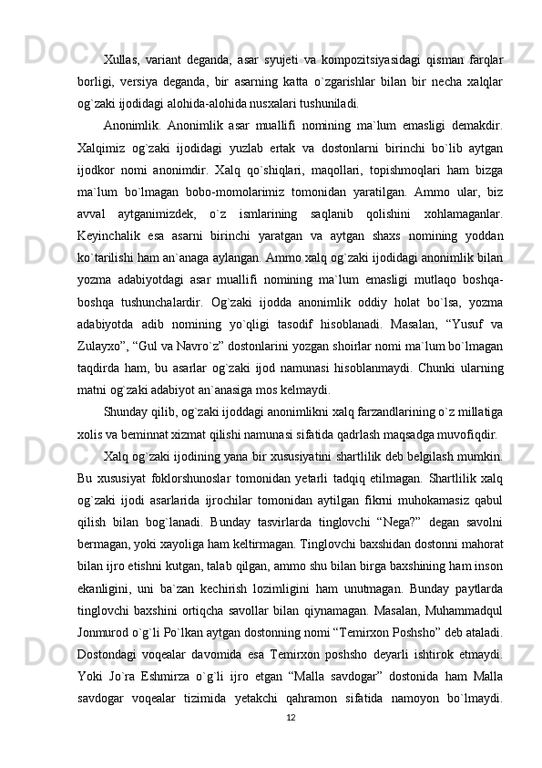 Xullas,   variant   deganda,   asar   syujeti   va   kompozitsiyasidagi   qisman   farqlar
borligi,   versiya   deganda,   bir   asarning   katta   o`zgarishlar   bilan   bir   necha   xalqlar
og`zaki ijodidagi alohida-alohida nusxalari tushuniladi.
Anonimlik.   Anonimlik   asar   muallifi   nomining   ma`lum   emasligi   demakdir.
Xalqimiz   og`zaki   ijodidagi   yuzlab   ertak   va   dostonlarni   birinchi   bo`lib   aytgan
ijodkor   nomi   anonimdir.   Xalq   qo`shiqlari,   maqollari,   topishmoqlari   ham   bizga
ma`lum   bo`lmagan   bobo-momolarimiz   tomonidan   yaratilgan.   Ammo   ular,   biz
avval   aytganimizdek,   o`z   ismlarining   saqlanib   qolishini   xohlamaganlar.
Keyinchalik   esa   asarni   birinchi   yaratgan   va   aytgan   shaxs   nomining   yoddan
ko`tarilishi ham an`anaga aylangan. Ammo xalq og`zaki ijodidagi anonimlik bilan
yozma   adabiyotdagi   asar   muallifi   nomining   ma`lum   emasligi   mutlaqo   boshqa-
boshqa   tushunchalardir.   Og`zaki   ijodda   anonimlik   oddiy   holat   bo`lsa,   yozma
adabiyotda   adib   nomining   yo`qligi   tasodif   hisoblanadi.   Masalan,   “Yusuf   va
Zulayxo”, “Gul va Navro`z” dostonlarini yozgan shoirlar nomi ma`lum bo`lmagan
taqdirda   ham,   bu   asarlar   og`zaki   ijod   namunasi   hisoblanmaydi.   Chunki   ularning
matni og`zaki adabiyot an`anasiga mos kelmaydi.
Shunday qilib, og`zaki ijoddagi anonimlikni xalq farzandlarining o`z millatiga
xolis va beminnat xizmat qilishi namunasi sifatida qadrlash maqsadga muvofiqdir.
Xalq og`zaki ijodining yana bir xususiyatini shartlilik deb belgilash mumkin.
Bu   xususiyat   foklorshunoslar   tomonidan   yetarli   tadqiq   etilmagan.   Shartlilik   xalq
og`zaki   ijodi   asarlarida   ijrochilar   tomonidan   aytilgan   fikrni   muhokamasiz   qabul
qilish   bilan   bog`lanadi.   Bunday   tasvirlarda   tinglovchi   “Nega?”   degan   savolni
bermagan, yoki xayoliga ham keltirmagan. Tinglovchi baxshidan dostonni mahorat
bilan ijro etishni kutgan, talab qilgan, ammo shu bilan birga baxshining ham inson
ekanligini,   uni   ba`zan   kechirish   lozimligini   ham   unutmagan.   Bunday   paytlarda
tinglovchi   baxshini   ortiqcha   savollar   bilan   qiynamagan.   Masalan,   Muhammadqul
Jonmurod o`g`li Po`lkan aytgan dostonning nomi “Temirxon Poshsho” deb ataladi.
Dostondagi   voqealar   davomida   esa   Temirxon   poshsho   deyarli   ishtirok   etmaydi.
Yoki   Jo`ra   Eshmirza   o`g`li   ijro   etgan   “Malla   savdogar”   dostonida   ham   Malla
savdogar   voqealar   tizimida   yetakchi   qahramon   sifatida   namoyon   bo`lmaydi.
12 