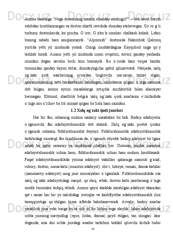 Ammo baxshiga “Nega dostonning nomini shunday atadingiz?” – deb savol berish
odobdan hisoblanmagan va doston shartli ravishda shunday atalavergan. Go`ro`g`li
turkumi   dostonlarida,   ko`pincha,   G`irot,   G`irko`k   nomlari   chalkash   keladi.   Lekin
buning   sababi   ham   aniqlanmaydi.   “Alpomish”   dostonida   Hakimbek   Qalmoq
yurtida   yetti   yil   zindonda   yotadi.   Oxirgi   muddatdagina   Kayqubod   unga   qo`y
tashlab   turadi.   Ammo   yetti   yil   zindonda   inson   ovqatsiz,   suvsiz   qanday   yashashi
mumkin   degan   savolni   hech   kim   bermaydi.   Bu   o`rinda   ham   voqea   baxshi
tomonidan qanday bayon etilsa, shundayligicha qabul  qilinaveradi. Natijada, xalq
og`zaki   ijodi   asarlarining   ijrosidan   tinglovchi   ma`naviy   lazzat   olgan,
qahramonlarning   xatti-harakatlarini   baholagan,   muhokama   qilgan,   o`ziga   namuna
deb   bilgan,   ammo   ayrim   masalalarga   ortiqcha   sinchkovlik   bilan   ahamiyat
bermagan.   Ehtimol,   shartlilik   belgisi   xalq   og`zaki   ijodi   asarlarini   e`zozlashda
o`ziga xos o`lchov bo`lib xizmat qilgan bo`lishi ham mumkin.
1.2 Xalq og`zaki ijodi janrlari
Har   bir   fan,   sohaning   muhim   nazariy   masalalari   bo`ladi.   Badiiy   adabiyotni
o`rganuvchi   fan   adabiyotshunoslik   deb   ataladi.   Xalq   og`zaki   poetik   ijodini
o`rganish   sohasini   folklorshunoslik   deymiz.   Folklorshunoslik   adabiyotshunoslik
tarkibidagi mustaqil fan hisoblansa-da, o`rganish obyekti badiiy adabiyot bo`lgani
sabab   bir   qator   umumiy   va   mushtarak   jihatlari   bor.   Xususan,   janrlar   masalasi
adabiyotshunoslik   uchun   ham,   folklorshunoslik   uchun   ham   muhim   hisoblanadi.
Faqat   adabiyotshunoslikda   yozma   adabiyot   vakillari   qalamiga   mansub   g`azal,
ruboiy, doston, noma kabi (mumtoz adabiyot); she`r, hikoya, roman, drama kabilar
(zamonaviy   adabiyot)   ning   janr   xususiyalari   o`rganiladi.   Folklorshunoslikda   esa
xalq   og`zaki   adabiyotidagi   maqol,   qo`shiq,   ertak,   doston   kabi   janrlarning   o`ziga
xoslik tomonlari tadqiq etiladi. Ammo qaysi shaklda yaratilgan adabiyot ekanidan
qat`i   nazar   har   bir   yo`nalishdagi   yutuqlar   va   kashfiyotlar   adabiyotshunoslik   ilmi
taraqqiyotiga   qo`shilgan   hissa   sifatida   baholanaveradi.   Avvalo,   badiiy   asarlar
yaratilish jinsi yoki turiga ko`ra uch xil bo`lishini esga olaylik. Jahon adabiyotida
uchta   jinsning   mavjudligi   (epos,   lirika,   drama)   qayd   etilgan,   tan   olingan.   Janr
deganda,   ana   shu   uchta   jinsdagi   asarlar   tarkibini   tashkil   qiluvchi   kichik   turlar
13 