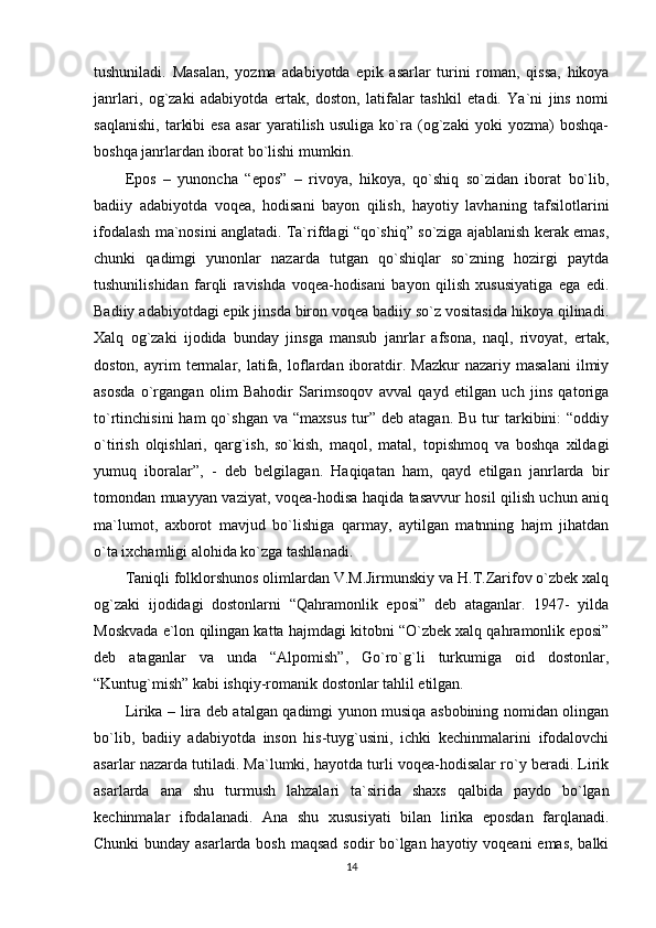 tushuniladi.   Masalan,   yozma   adabiyotda   epik   asarlar   turini   roman,   qissa,   hikoya
janrlari,   og`zaki   adabiyotda   ertak,   doston,   latifalar   tashkil   etadi.   Ya`ni   jins   nomi
saqlanishi,   tarkibi   esa   asar   yaratilish   usuliga   ko`ra   (og`zaki   yoki   yozma)   boshqa-
boshqa janrlardan iborat bo`lishi mumkin.
Epos   –   yunoncha   “epos”   –   rivoya,   hikoya,   qo`shiq   so`zidan   iborat   bo`lib,
badiiy   adabiyotda   voqea,   hodisani   bayon   qilish,   hayotiy   lavhaning   tafsilotlarini
ifodalash ma`nosini anglatadi. Ta`rifdagi “qo`shiq” so`ziga ajablanish kerak emas,
chunki   qadimgi   yunonlar   nazarda   tutgan   qo`shiqlar   so`zning   hozirgi   paytda
tushunilishidan   farqli   ravishda   voqea-hodisani   bayon   qilish   xususiyatiga   ega   edi.
Badiiy adabiyotdagi epik jinsda biron voqea badiiy so`z vositasida hikoya qilinadi.
Xalq   og`zaki   ijodida   bunday   jinsga   mansub   janrlar   afsona,   naql,   rivoyat,   ertak,
doston,   ayrim   termalar,   latifa,   loflardan   iboratdir.  Mazkur   nazariy   masalani   ilmiy
asosda   o`rgangan   olim   Bahodir   Sarimsoqov   avval   qayd   etilgan   uch   jins   qatoriga
to`rtinchisini  ham  qo`shgan  va   “maxsus   tur”   deb  atagan.  Bu   tur  tarkibini:  “oddiy
o`tirish   olqishlari,   qarg`ish,   so`kish,   maqol,   matal,   topishmoq   va   boshqa   xildagi
yumuq   iboralar”,   -   deb   belgilagan.   Haqiqatan   ham,   qayd   etilgan   janrlarda   bir
tomondan muayyan vaziyat, voqea-hodisa haqida tasavvur hosil qilish uchun aniq
ma`lumot,   axborot   mavjud   bo`lishiga   qarmay,   aytilgan   matnning   hajm   jihatdan
o`ta ixchamligi alohida ko`zga tashlanadi.  
Taniqli folklorshunos olimlardan V.M.Jirmunskiy va H.T.Zarifov o`zbek xalq
og`zaki   ijodidagi   dostonlarni   “Qahramonlik   eposi”   deb   ataganlar.   1947-   yilda
Moskvada e`lon qilingan katta hajmdagi kitobni “O`zbek xalq qahramonlik eposi”
deb   ataganlar   va   unda   “Alpomish”,   Go`ro`g`li   turkumiga   oid   dostonlar,
“Kuntug`mish” kabi ishqiy-romanik dostonlar tahlil etilgan.              
Lirika – lira deb atalgan qadimgi yunon musiqa asbobining nomidan olingan
bo`lib,   badiiy   adabiyotda   inson   his-tuyg`usini,   ichki   kechinmalarini   ifodalovchi
asarlar nazarda tutiladi. Ma`lumki, hayotda turli voqea-hodisalar ro`y beradi. Lirik
asarlarda   ana   shu   turmush   lahzalari   ta`sirida   shaxs   qalbida   paydo   bo`lgan
kechinmalar   ifodalanadi.   Ana   shu   xususiyati   bilan   lirika   eposdan   farqlanadi.
Chunki  bunday asarlarda bosh maqsad sodir bo`lgan hayotiy voqeani  emas, balki
14 