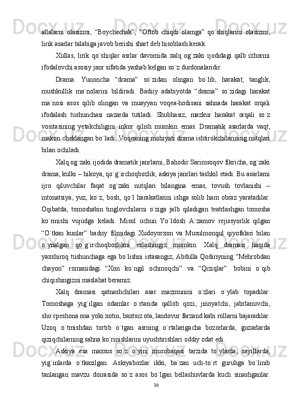 allalarni   olasizmi,   “Boychechak”,   “Oftob   chiqdi   olamga”   qo`shiqlarini   olasizmi,
lirik asarlar talabiga javob berishi shart deb hisoblash kerak.
Xullas,   lirik   qo`shiqlar   asrlar   davomida   xalq   og`zaki   ijodidagi   qalb   izhorini
ifodalovchi asosiy janr sifatida yashab kelgan so`z durdonalaridir.
Drama.   Yunoncha   “drama”   so`zidan   olingan   bo`lib,   harakat,   tanglik,
mushkullik   ma`nolarini   bildiradi.   Badiiy   adabiyotda   “drama”   so`zidagi   harakat
ma`nosi   asos   qilib   olingan   va   muayyan   voqea-hodisani   sahnada   harakat   orqali
ifodalash   tushunchasi   nazarda   tutiladi.   Shubhasiz,   mazkur   harakat   orqali   so`z
vositasining   yetakchiligini   inkor   qilish   mumkin   emas.   Dramatik   asarlarda   vaqt,
makon cheklangan bo`ladi. Voqeaning mohiyati drama ishtirokchilarining nutqlari
bilan ochiladi.
Xalq og`zaki ijodida dramatik janrlarni, Bahodir Sarimsoqov fikricha, og`zaki
drama, kulki – hikoya, qo`g`irchoqbozlik, askiya janrlari tashkil etadi. Bu asarlarni
ijro   qiluvchilar   faqat   og`zaki   nutqlari   bilangina   emas,   tovush   tovlanishi   –
intonatsiya,   yuz,   ko`z,   bosh,   qo`l   harakatlarini   ishga   solib   ham   obraz   yaratadilar.
Oqibatda,   tomoshabin   tinglovchilarni   o`ziga   jalb   qiladigan   teatrlashgan   tomosha
ko`rinishi   vujudga   keladi.   Misol   uchun   Yo`ldosh   A`zamov   rejissyorlik   qilgan
“O`tkan   kunlar”   badiiy   filmidagi   Xudoyorxon   va   Musulmonqul   qiyofalari   bilan
o`ynalgan   qo`g`irchoqbozlikni   eslashingiz   mumkin.   Xalq   dramasi   haqida
yaxshiroq tushunchaga ega bo`lishni istasangiz, Abdulla Qodiriyning “Mehrobdan
chayon”   romanidagi   “Xon   ko`ngil   ochmoqchi”   va   “Qiziqlar”     bobini   o`qib
chiqishingizni maslahat beramiz.    
Xalq   dramasi   qatnashchilari   asar   mazmunini   o`zlari   o`ylab   topadilar.
Tomoshaga   yig`ilgan   odamlar   o`rtasida   qallob   qozi,   jinoyatchi,   jabrlanuvchi,
sho`rpeshona ona yoki xotin, baxtsiz ota, landovur farzand kabi rollarni bajaradilar.
Uzoq   o`tmishdan   tortib   o`tgan   asrning   o`rtalarigacha   bozorlarda,   guzarlarda
qiziqchilarning sahna ko`rinishlarini uyushtirishlari oddiy odat edi.
Askiya   esa   maxsus   so`z   o`yini   musobaqasi   tarzida   to`ylarda,   sayillarda,
yig`inlarda   o`tkazilgan.   Askiyabozlar   ikki,   ba`zan   uch-to`rt   guruhga   bo`linib
tanlangan   mavzu   doirasida   so`z   asos   bo`lgan   bellashuvlarda   kuch   sinashganlar.
16 