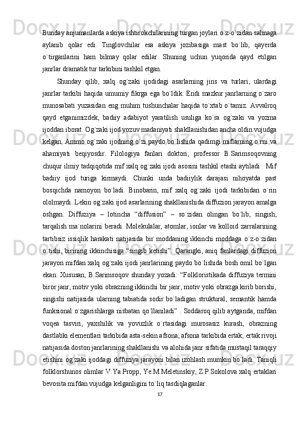 Bunday anjumanlarda askiya ishtirokchilarining turgan joylari o`z-o`zidan sahnaga
aylanib   qolar   edi.   Tinglovchilar   esa   askiya   jozibasiga   mast   bo`lib,   qayerda
o`tirganlarini   ham   bilmay   qolar   edilar.   Shuning   uchun   yuqorida   qayd   etilgan
janrlar dramatik tur tarkibini tashkil etgan.
Shunday   qilib,   xalq   og`zaki   ijodidagi   asarlarning   jins   va   turlari,   ulardagi
janrlar  tarkibi haqida umumiy fikrga ega bo`ldik. Endi  mazkur janrlarning o`zaro
munosabati   yuzasidan  eng  muhim  tushunchalar  haqida  to`xtab  o`tamiz.  Avvalroq
qayd   etganimizdek,   badiiy   adabiyot   yaratilish   usuliga   ko`ra   og`zaki   va   yozma
ijoddan iborat. Og`zaki ijod yozuv madaniyati shakllanishidan ancha oldin vujudga
kelgan. Ammo og`zaki ijodning o`zi paydo bo`lishida qadimgi miflarning o`rni va
ahamiyati   beqiyosdir.   Filologiya   fanlari   doktori,   professor   B.Sarimsoqovning
chuqur ilmiy tadqiqotida mif xalq og`zaki ijodi asosini tashkil etashi aytiladi . Mif
badiiy   ijod   turiga   kirmaydi.   Chunki   unda   badiiylik   darajasi   nihoyatda   past
bosqichda   namoyon   bo`ladi.   Binobarin,   mif   xalq   og`zaki   ijodi   tarkibidan   o`rin
ololmaydi. Lekin og`zaki ijod asarlarining shakllanishida diffuzion jarayon amalga
oshgan.   Diffuziya   –   lotincha   “diffusion”   –   so`zidan   olingan   bo`lib,   singish,
tarqalish   ma`nolarini   beradi.  Molekulalar,   atomlar,  ionlar   va  kolloid  zarralarining
tartibsiz   issiqlik   harakati   natijasida   bir   moddaning   ikkinchi   moddaga   o`z-o`zidan
o`tishi,   birining   ikkinchisiga   “singib   ketishi”.   Qarangki,  aniq   fanlardagi   diffuzion
jarayon mifdan xalq og`zaki ijodi janrlarining paydo bo`lishida bosh omil bo`lgan
ekan.   Xususan,   B.Sarimsoqov   shunday   yozadi:   “Folkloristikada   diffuziya   termini
biror janr, motiv yoki obrazning ikkinchi bir janr, motiv yoki obrazga kirib borishi,
singishi   natijasida   ularning   tabiatida   sodir   bo`ladigan   struktural,   semantik   hamda
funksional o`zgarishlarga nisbatan qo`llaniladi” . Soddaroq qilib aytganda, mifdan
voqea   tasviri,   yaxshilik   va   yovuzlik   o`rtasidagi   murosasiz   kurash,   obrazning
dastlabki elementlari tarkibida asta-sekin afsona; afsona tarkibida ertak; ertak rivoji
natijasida doston janrlarining shakllanishi va alohida janr sifatida mustaqil taraqqiy
etishini og`zaki ijoddagi diffuziya jarayoni bilan izohlash mumkin bo`ladi. Taniqli
folklorshunos olimlar V.Ya.Propp, Ye.M.Meletinskiy, Z.P.Sokolova xalq ertaklari
bevosita mifdan vujudga kelganligini to`liq tasdiqlaganlar.
17 