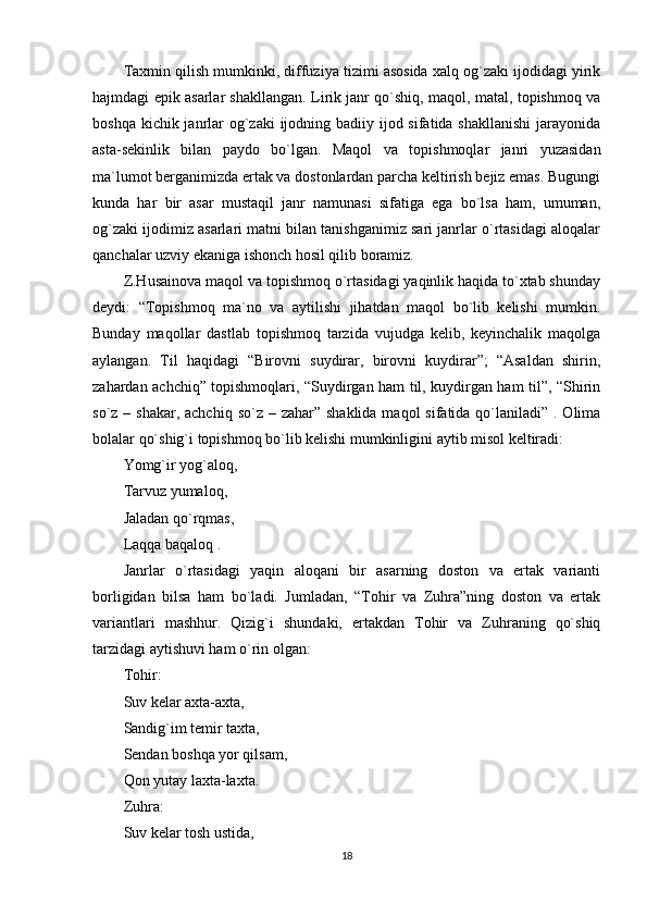 Taxmin qilish mumkinki, diffuziya tizimi asosida xalq og`zaki ijodidagi yirik
hajmdagi epik asarlar shakllangan. Lirik janr qo`shiq, maqol, matal, topishmoq va
boshqa kichik janrlar og`zaki  ijodning badiiy ijod sifatida shakllanishi  jarayonida
asta-sekinlik   bilan   paydo   bo`lgan.   Maqol   va   topishmoqlar   janri   yuzasidan
ma`lumot berganimizda ertak va dostonlardan parcha keltirish bejiz emas. Bugungi
kunda   har   bir   asar   mustaqil   janr   namunasi   sifatiga   ega   bo`lsa   ham,   umuman,
og`zaki ijodimiz asarlari matni bilan tanishganimiz sari janrlar o`rtasidagi aloqalar
qanchalar uzviy ekaniga ishonch hosil qilib boramiz.
Z.Husainova maqol va topishmoq o`rtasidagi yaqinlik haqida to`xtab shunday
deydi:   “Topishmoq   ma`no   va   aytilishi   jihatdan   maqol   bo`lib   kelishi   mumkin.
Bunday   maqollar   dastlab   topishmoq   tarzida   vujudga   kelib,   keyinchalik   maqolga
aylangan.   Til   haqidagi   “Birovni   suydirar,   birovni   kuydirar”;   “Asaldan   shirin,
zahardan achchiq” topishmoqlari, “Suydirgan ham til, kuydirgan ham til”, “Shirin
so`z – shakar, achchiq  so`z – zahar” shaklida  maqol  sifatida qo`laniladi” . Olima
bolalar qo`shig`i topishmoq bo`lib kelishi mumkinligini aytib misol keltiradi:
Yomg`ir yog`aloq,
Tarvuz yumaloq,
Jaladan qo`rqmas,
Laqqa baqaloq .
Janrlar   o`rtasidagi   yaqin   aloqani   bir   asarning   doston   va   ertak   varianti
borligidan   bilsa   ham   bo`ladi.   Jumladan,   “Tohir   va   Zuhra”ning   doston   va   ertak
variantlari   mashhur.   Qizig`i   shundaki,   ertakdan   Tohir   va   Zuhraning   qo`shiq
tarzidagi aytishuvi ham o`rin olgan:
Tohir:
Suv kelar axta-axta,
Sandig`im temir taxta,
Sendan boshqa yor qilsam,
Qon yutay laxta-laxta.
Zuhra:
Suv kelar tosh ustida,
18 