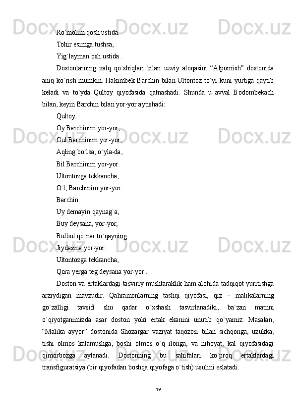 Ro`molim qosh ustida.
Tohir esimga tushsa,
Yig`layman osh ustida .
Dostonlarning   xalq   qo`shiqlari   bilan   uzviy   aloqasini   “Alpomish”   dostonida
aniq ko`rish mumkin. Hakimbek Barchin bilan Ultontoz to`yi  kuni  yurtiga qaytib
keladi   va   to`yda   Qultoy   qiyofasida   qatnashadi.   Shunda   u   avval   Bodombekach
bilan, keyin Barchin bilan yor-yor aytishadi:
Qultoy:
Oy Barchinim yor-yor,
Gul Barchinim yor-yor,
Aqling bo`lsa, o`yla-da,
Bil Barchinim yor-yor.
Ultontozga tekkancha,
O`l, Barchinim yor-yor.
Barchin:
Uy demayin qaynag`a,
Buy deysana, yor-yor,
Bulbul qo`nar to`qayning
Jiydasina yor-yor.
Ultontozga tekkancha,
Qora yerga teg deysana yor-yor .
Doston va ertaklardagi tasviriy mushtaraklik ham alohida tadqiqot yuritishga
arziydigan   mavzudir.   Qahramonlarning   tashqi   qiyofasi,   qiz   –   malikalarning
go`zalligi   tavsifi   shu   qadar   o`xshash   tasvirlanadiki,   ba`zan   matnni
o`qiyotganimizda   asar   doston   yoki   ertak   ekanini   unutib   qo`yamiz.   Masalan,
“Malika   ayyor”   dostonida   Shozargar   vaziyat   taqozosi   bilan   sichqonga,   uzukka,
tishi   olmos   kalamushga,   boshi   olmos   o`q   ilonga,   va   nihoyat,   kal   qiyofasidagi
qimorbozga   aylanadi.   Dostonning   bu   sahifalari   ko`proq   ertaklardagi
transfiguratsiya (bir qiyofadan boshqa qiyofaga o`tish) usulini eslatadi.
19 