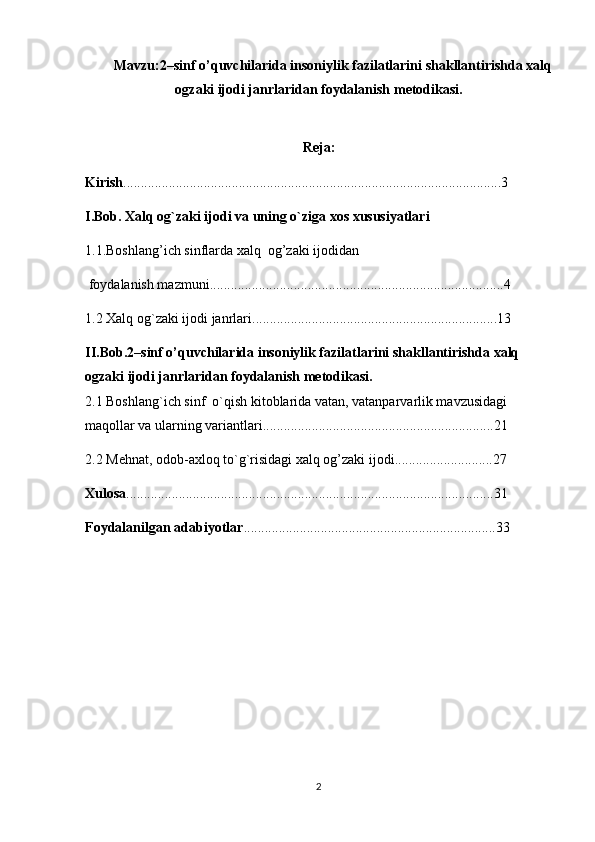 Mavzu: 2–sinf o’quvchilarida insoniylik fazilatlarini shakllantirishda xalq
ogzaki ijodi janrlaridan foydalanish  metodikasi.
Reja:
Kirish ............................................................................................................3
I.Bob. Xalq og`zaki ijodi va uning o`ziga xos xususiyatlari
1.1.Boshlang’ich sinflarda xalq  og’zaki ijodidan
 foydalanish mazmuni ....................................................................................4
1.2 Xalq og`zaki ijodi janrlari ......................................................................13
II.Bob. 2–sinf o’quvchilarida insoniylik fazilatlarini shakllantirishda xalq 
ogzaki ijodi janrlaridan foydalanish  metodikasi.
2.1 Boshlang`ich sinf  o`qish kitoblarida vatan, vatanparvarlik mavzusidagi 
maqollar va ularning variantlari ..................................................................21
2.2 Mehnat, odob-axloq to`g`risidagi xalq og’zaki ijodi ............................27
Xulosa .........................................................................................................31
Foydalanilgan adabiyotlar ........................................................................33
2 