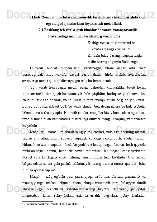 II.Bob.  2–sinf o’quvchilarida insoniylik fazilatlarini shakllantirishda xalq
ogzaki ijodi janrlaridan foydalanish  metodikasi.
2.1 Boshlang`ich sinf  o`qish kitoblarida vatan, vatanparvarlik
mavzusidagi maqollar va ularning variantlari
Kishiga necha kelsa mushkul hol 
Hikmatu aql anga erur hallol.
Kimniki bilay desang maqolin angla,
Aslin desang anglayin fiolin angla
Dunyoda   hikmat   durdonalarini   yaratmagan,   ularni   asrlar   osha   ko`z
qorachig`idek   asrab-avaylab,   sayqal   berib,   dilida,   tilida   saqlab,   avlodlardan
avlodlarga meros qilib qoldirmaydigan xalq bo`lmasa kerak. 
Yo`l   yurib   ketayotgan   insofli   odam   behosdan   chuqurlikka   toyib   ketsa,
o`rnidan turib, etak qoqib ketavermaydi. Men yiqildim, boshqalar yiqilmasin, deb
chuqurni tekislab qo`yadi, yo bo`lmasa, birorta tayoqni suqib belgi qo`yib ketadi.
Bu, ey yo`lovchi ehtiyot bo`l, bu yerda chuqur bor, degan ishora bo`ladi. Bobolar
hikmati ana o`sha tayoqdir. Hikmatli so`zlar, maqollar biz uchun asrlarning sadosi,
uzoq o`tmish  bilan hamnafaslik  hissini  uyg`otuvchi  mangu  chaqiriq, zamonlararo
ko`prikdir.
Maqollar   –   noma`lum   shoirlarning   yurak   satrlari,   xalq   iste`dodining   masofa
bilmas   shu`lalari,   zulm,   adovat,   haqsizlik   ko`ksiga   sanchiluvchi   adolat   tig`idir.
Hikmatli so`zlar, maqollar – hech bir podsho e`lon qilmagan farmon, hech qayerda
muhrlanmagan   qonun,   hech   bir   davlat   tomonidan   bitilmagan   konstitutsiyadir.
Maqol   so`z   ko`rkigina   emas,   dilning   ham   umrning   ham   ko`rkidir.   O`z   qadrini
bilgan   odam   so`zni   pala-partish   ishlatmaydi,   uning   asl   ma`nosini   qidiradi,   bilib
o`rniga qo`yib gapiradi. 
Maqol   —   xalq   og zaki   ijodi   janri;   qisqa   va   lo nda,   obrazli,   grammatik   vaʻ ʻ
mantiqiy   tugal   ma noli   hikmatli   ibora,   chuqur   mazmunli   janr.	
ʼ 6
  Muayyan   ritmik
shaklga   ega.   Maqollarda   avlod-ajdodlarning   hayotiy   tajribalari,   jamiyatga
munosabati,   tarixi,   ruhiy   holati,   etik   va   estetik   tuyg ulari,   ijobiy   fazilatlari	
ʻ
6
  D.Yusupova “Adabiyot”. Toshkent 2014-yil. 10-bet
21 