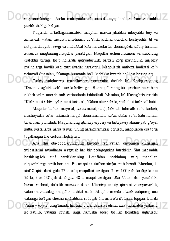 mujassamlashgan.   Asrlar   mobaynida   xalq   orasida   sayqallanib,   ixcham   va   sodda
poetik shaklga kelgan.
Yuqorida   ta`kidlaganimizdek,   maqollar   mavzu   jihatdan   nihoyatda   boy   va
xilma-xil.   Vatan,   mehnat,   ilm-hunar,   do stlik,   ahillik,   donolik,   hushyorlik,   til   vaʻ
nutq madaniyati, sevgi va muhabbat kabi mavzularda, shuningdek, salbiy hislatlar
xususida   rangbarang   maqollar   yaratilgan.   Maqollar   uchun   mazmun   va   shaklning
dialektik   birligi,   ko p   hollarda   qofiyadoshlik,   ba zan   ko p   ma nolilik,   majoziy	
ʻ ʼ ʻ ʼ
ma nolarga  boylik kabi   xususiyatlar   harakterli.  Maqollarda  antiteza  hodisasi  ko p	
ʼ ʻ
uchraydi (masalan, "Kattaga hurmatda bo l, kichikka izzatda bo l" va boshqalar).	
ʻ ʻ
Turkiy   xalqlarning   maqollaridan   namunalar   dastlab   M.   Koshg ariyning	
ʻ
"Devonu lug otit turk" asarida keltirilgan. Bu maqollarning bir qanchasi hozir ham	
ʻ
o zbek xalqi orasida turli variantlarda ishlatiladi. Masalan,  M. Koshg ariy asarida	
ʻ ʻ
"Kishi olasi ichtin, yilqi olasi tashtin"; "Odam olasi ichida, mol olasi tashida" kabi.
Maqollar   ba zan   maye   al,   zarbulmasal,   naql,   hikmat,   hikmatli   so z,   tanbeh,	
ʼ ʻ
mashoyixlar   so zi,   hikmatli   maqol,   donishmandlar   so zi,   otalar   so zi   kabi   nomlar	
ʻ ʻ ʻ
bilan ham yuritiladi. Maqollarning ijtimoiy-siyosiy va tarbiyaviy ahami-yati g oyat	
ʻ
katta. Matallarda narsa tasviri, uning harakteristikasi beriladi, maqollarda esa to la	
ʻ
tugallangan fikr-xulosa ifodalanadi.
Ana   shu   ota-bobolarimizning   hayotiy   faoliyatlari   davomida   chiqargan
xulosalarini   avlodlarga   o`rgatish   har   bir   pedagogning   burchidir.   Shu   maqsadda
boshlang`ich   sinf   darsliklarining   1-sinfidan   boshlaboq   xalq   maqollari
o`quvchilarga berib boriladi. Bu maqollar sinfdan sinfga ortib boradi. Masalan, 1-
sinf O`qish darsligida 27 ta xalq maqollari berilgan. 2-  sinf O`qish darsligida esa
36   ta,   3-sinf   O`qish   darsligida   48   ta   maqol   berilgan.   Ular   Vatan,   ilm,   yaxshilik,
hunar,   mehnat,   do`stlik   mavzularidadir.   Ularning   asosiy   qismini   vatanparvarlik,
vatan   mavzusidagi   maqollar   tashkil   etadi.   Maqollarimizda   o`zbek   xalqining   ona
vataniga bo`lgan cheksiz muhabbati, sadoqati, hurmati o`z ifodasini topgan. Ularda
Vatan – el-yurt ulug`lanadi, har kim o`z elida nafas olishi, izzat-hurmatda yashashi
ko`rsatilib,   vatanni   sevish,   unga   hamisha   sodiq   bo`lish   kerakligi   uqtiriladi:
22 