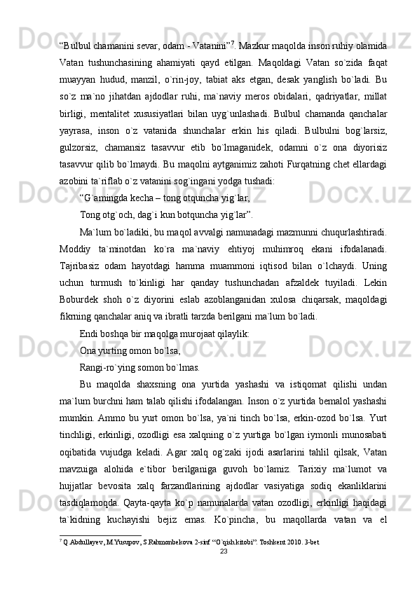 “Bulbul chamanini sevar, odam - Vatanini” 7
. Mazkur maqolda inson ruhiy olamida
Vatan   tushunchasining   ahamiyati   qayd   etilgan.   Maqoldagi   Vatan   so`zida   faqat
muayyan   hudud,   manzil,   o`rin-joy,   tabiat   aks   etgan,   desak   yanglish   bo`ladi.   Bu
so`z   ma`no   jihatdan   ajdodlar   ruhi,   ma`naviy   meros   obidalari,   qadriyatlar,   millat
birligi,   mentalitet   xususiyatlari   bilan   uyg`unlashadi.   Bulbul   chamanda   qanchalar
yayrasa,   inson   o`z   vatanida   shunchalar   erkin   his   qiladi.   Bulbulni   bog`larsiz,
gulzorsiz,   chamansiz   tasavvur   etib   bo`lmaganidek,   odamni   o`z   ona   diyorisiz
tasavvur qilib bo`lmaydi. Bu maqolni aytganimiz zahoti Furqatning chet ellardagi
azobini ta`riflab o`z vatanini sog`ingani yodga tushadi:
“G`amingda kecha – tong otquncha yig`lar,
Tong otg`och, dag`i kun botquncha yig`lar”.
Ma`lum bo`ladiki, bu maqol avvalgi namunadagi mazmunni chuqurlashtiradi.
Moddiy   ta`minotdan   ko`ra   ma`naviy   ehtiyoj   muhimroq   ekani   ifodalanadi.
Tajribasiz   odam   hayotdagi   hamma   muammoni   iqtisod   bilan   o`lchaydi.   Uning
uchun   turmush   to`kinligi   har   qanday   tushunchadan   afzaldek   tuyiladi.   Lekin
Boburdek   shoh   o`z   diyorini   eslab   azoblanganidan   xulosa   chiqarsak,   maqoldagi
fikrning qanchalar aniq va ibratli tarzda berilgani ma`lum bo`ladi.
Endi boshqa bir maqolga murojaat qilaylik:
Ona yurting omon bo`lsa,
Rangi-ro`ying somon bo`lmas.
Bu   maqolda   shaxsning   ona   yurtida   yashashi   va   istiqomat   qilishi   undan
ma`lum burchni ham talab qilishi ifodalangan. Inson o`z yurtida bemalol yashashi
mumkin. Ammo bu yurt  omon bo`lsa,  ya`ni  tinch bo`lsa,  erkin-ozod bo`lsa. Yurt
tinchligi,  erkinligi,   ozodligi   esa   xalqning  o`z  yurtiga   bo`lgan   iymonli   munosabati
oqibatida   vujudga   keladi.   Agar   xalq   og`zaki   ijodi   asarlarini   tahlil   qilsak,   Vatan
mavzuiga   alohida   e`tibor   berilganiga   guvoh   bo`lamiz.   Tarixiy   ma`lumot   va
hujjatlar   bevosita   xalq   farzandlarining   ajdodlar   vasiyatiga   sodiq   ekanliklarini
tasdiqlamoqda.   Qayta-qayta   ko`p   namunalarda   vatan   ozodligi,   erkinligi   haqidagi
ta`kidning   kuchayishi   bejiz   emas.   Ko`pincha,   bu   maqollarda   vatan   va   el
7
  Q.Abdullayev, M.Yusupov, S.Rahmonbekova 2-sinf “O`qish kitobi”. Toshkent 2010. 3-bet
23 