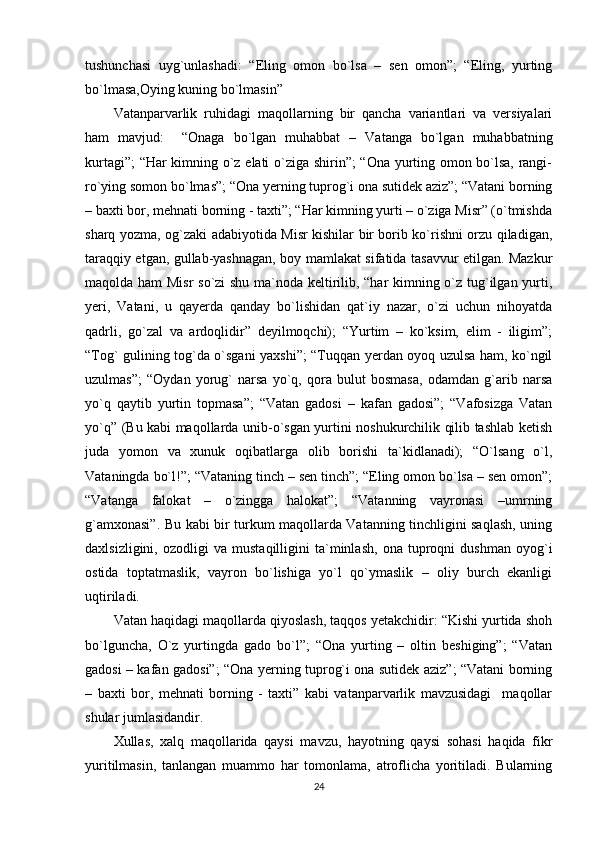 tushunchasi   uyg`unlashadi:   “Eling   omon   bo`lsa   –   sen   omon”;   “Eling,   yurting
bo`lmasa,Oying kuning bo`lmasin”
Vatanparvarlik   ruhidagi   maqollarning   bir   qancha   variantlari   va   versiyalari
ham   mavjud:     “Onaga   bo`lgan   muhabbat   –   Vatanga   bo`lgan   muhabbatning
kurtagi”; “Har kimning o`z elati o`ziga shirin”; “Ona yurting omon bo`lsa, rangi-
ro`ying somon bo`lmas”; “Ona yerning tuprog`i ona sutidek aziz”; “Vatani borning
– baxti bor, mehnati borning - taxti”; “Har kimning yurti – o`ziga Misr” (o`tmishda
sharq yozma, og`zaki adabiyotida Misr kishilar bir borib ko`rishni orzu qiladigan,
taraqqiy etgan, gullab-yashnagan, boy mamlakat sifatida tasavvur etilgan. Mazkur
maqolda ham  Misr  so`zi shu ma`noda keltirilib, “har kimning o`z tug`ilgan yurti,
yeri,   Vatani,   u   qayerda   qanday   bo`lishidan   qat`iy   nazar,   o`zi   uchun   nihoyatda
qadrli,   go`zal   va   ardoqlidir”   deyilmoqchi);   “Yurtim   –   ko`ksim,   elim   -   iligim”;
“Tog` gulining tog`da o`sgani yaxshi”; “Tuqqan yerdan oyoq uzulsa ham, ko`ngil
uzulmas”;   “Oydan   yorug`   narsa   yo`q,   qora   bulut   bosmasa,   odamdan   g`arib   narsa
yo`q   qaytib   yurtin   topmasa”;   “Vatan   gadosi   –   kafan   gadosi”;   “Vafosizga   Vatan
yo`q” (Bu kabi maqollarda unib-o`sgan yurtini noshukurchilik qilib tashlab ketish
juda   yomon   va   xunuk   oqibatlarga   olib   borishi   ta`kidlanadi);   “O`lsang   o`l,
Vataningda bo`l!”; “Vataning tinch – sen tinch”; “Eling omon bo`lsa – sen omon”;
“Vatanga   falokat   –   o`zingga   halokat”;   “Vatanning   vayronasi   –umrning
g`amxonasi”. Bu kabi bir turkum maqollarda Vatanning tinchligini saqlash, uning
daxlsizligini,   ozodligi   va   mustaqilligini   ta`minlash,   ona   tuproqni   dushman   oyog`i
ostida   toptatmaslik,   vayron   bo`lishiga   yo`l   qo`ymaslik   –   oliy   burch   ekanligi
uqtiriladi.
Vatan haqidagi maqollarda qiyoslash, taqqos yetakchidir: “Kishi yurtida shoh
bo`lguncha,   O`z   yurtingda   gado   bo`l”;   “Ona   yurting   –   oltin   beshiging”;   “Vatan
gadosi – kafan gadosi”; “Ona yerning tuprog`i ona sutidek aziz”; “Vatani borning
–   baxti   bor,   mehnati   borning   -   taxti”   kabi   vatanparvarlik   mavzusidagi     maqollar
shular jumlasidandir.
Xullas,   xalq   maqollarida   qaysi   mavzu,   hayotning   qaysi   sohasi   haqida   fikr
yuritilmasin,   tanlangan   muammo   har   tomonlama,   atroflicha   yoritiladi.   Bularning
24 