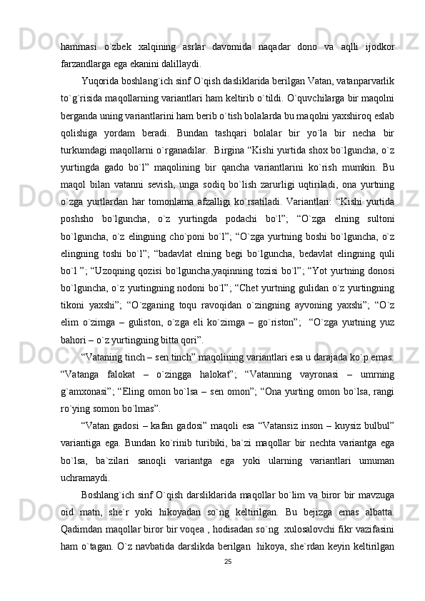 hammasi   o`zbek   xalqining   asrlar   davomida   naqadar   dono   va   aqlli   ijodkor
farzandlarga ega ekanini dalillaydi.
Yuqorida boshlang`ich sinf O`qish dasliklarida berilgan Vatan, vatanparvarlik
to`g`risida maqollarning variantlari ham keltirib o`tildi. O`quvchilarga bir maqolni
berganda uning variantlarini ham berib o`tish bolalarda bu maqolni yaxshiroq eslab
qolishiga   yordam   beradi.   Bundan   tashqari   bolalar   bir   yo`la   bir   necha   bir
turkumdagi maqollarni o`rganadilar.   Birgina “Kishi yurtida shox bo`lguncha, o`z
yurtingda   gado   bo`l”   maqolining   bir   qancha   variantlarini   ko`rish   mumkin.   Bu
maqol   bilan   vatanni   sevish,   unga   sodiq   bo`lish   zarurligi   uqtiriladi,   ona   yurtning
o`zga   yurtlardan   har   tomonlama   afzalligi   ko`rsatiladi.   Variantlari:   “Kishi   yurtida
poshsho   bo`lguncha,   o`z   yurtingda   podachi   bo`l”;   “O`zga   elning   sultoni
bo`lguncha,   o`z  elingning   cho`poni   bo`l”;   “O`zga   yurtning   boshi   bo`lguncha,   o`z
elingning   toshi   bo`l”;   “badavlat   elning   begi   bo`lguncha,   bedavlat   elingning   quli
bo`l ”; “Uzoqning qozisi  bo`lguncha,yaqinning tozisi  bo`l”; “Yot yurtning donosi
bo`lguncha, o`z yurtingning nodoni bo`l”; “Chet yurtning gulidan o`z yurtingning
tikoni   yaxshi”;   “O`zganing   toqu   ravoqidan   o`zingning   ayvoning   yaxshi”;   “O`z
elim   o`zimga   –   guliston,   o`zga   eli   ko`zimga   –   go`riston”;     “O`zga   yurtning   yuz
bahori – o`z yurtingning bitta qori”.
“Vataning tinch – sen tinch” maqolining variantlari esa u darajada ko`p emas:
“Vatanga   falokat   –   o`zingga   halokat”;   “Vatanning   vayronasi   –   umrning
g`amxonasi”;  “Eling omon bo`lsa – sen omon”;  “Ona yurting omon bo`lsa, rangi
ro`ying somon bo`lmas”.
“Vatan  gadosi   – kafan  gadosi”  maqoli  esa   “Vatansiz  inson  –  kuysiz  bulbul”
variantiga   ega.   Bundan   ko`rinib   turibiki,   ba`zi   maqollar   bir   nechta   variantga   ega
bo`lsa,   ba`zilari   sanoqli   variantga   ega   yoki   ularning   variantlari   umuman
uchramaydi. 
Boshlang`ich sinf O`qish darsliklarida maqollar bo`lim va biror bir mavzuga
oid   matn,   she`r   yoki   hikoyadan   so`ng   keltirilgan.   Bu   bejizga   emas   albatta.
Qadimdan maqollar biror bir voqea , hodisadan so`ng  xulosalovchi fikr vazifasini
ham o`tagan. O`z navbatida darslikda berilgan   hikoya, she`rdan keyin keltirilgan
25 