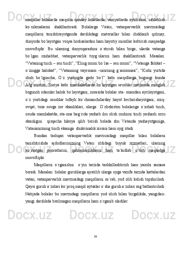 maqollar   bolalarda   maqolni   qanday   holatlarda,   vaziyatlarda   aytilishini,   ishlatilish
ko`nikmalarini   shakllantiradi.   Bolalarga   Vatan,   vatanparvarlik   mavzusidagi
maqollarni   tanishtirayotganda   darslikdagi   materiallar   bilan   cheklanib   qolmay,
dunyoda bo`layotgan voqea hodisalardan ham hayotiy misollar keltirish maqsadga
muvofiqdir.   Bu   ularning   dunyoqarashini   o`stirish   bilan   birga,   ularda   vatanga
bo`lgan   muhabbat,   vatanparvarlik   tuyg`ularini   ham   shakllantiradi.   Masalan:
“Vataning tinch – sen tinch”; “Eling omon bo`lsa – sen omon”; “Vatanga falokat –
o`zingga   halokat”;   “Vatanning   vayronasi   –umrning   g`amxonasi”;   “Kishi   yurtida
shoh   bo`lguncha,   O`z   yurtingda   gado   bo`l”   kabi   maqollarga   bugungi   kunda
Afg`oniston,   Suriya   kabi   mamlakatlarda   bo`layotgan   urushlar   natijasida   minglab
begunoh odamlar halok bo`layotgani, norasida bolalar ota- onasidan ayrilayotgani,
o`z   yurtidagi   urushlar   tufayli   ko`chmanchilarday   hayot   kechirishayotgani,   oziq-
ovqat,   toza   suvga   zor   ekanliklari,   ularga     O`zbekiston   bolalariga   o`xshab   tinch,
osuda mamlakatda,  ota-ona  bag`rida yashab  ilm  olish  muhimi  tinch  yashash  orzu
ekanligini     qisqacha   hikoya   qilib   berish   bolada   shu   Vatanda   yashayotganiga,
Vatanimizning tinch ekaniga  shukronalik xissini ham uyg`otadi.
Bundan   tashqari   vatanparvarlik   mavzusidagi   maqollar   bilan   bolalarni
tanishtirishda   ajdodlarimizning   Vatan   oldidagi   buyuk   xizmatlari,   ularning
ko`rsatgan   jasoratlarini,   qahramonliklarini   ham   ta`kidlab   o`tish   maqsadga
muvofiqdir.
Maqollarni   o`rganishni     o`yin   tarzida   tashkillashtirish   ham   yaxshi   samara
beradi. Masalan: bolalar guruhlarga ajratilib ularga uyga vazifa tarzida kattalardan
vatan,  vatanparvarlik  mavzusidagi   maqollarni   so`rab, yod  olib kelish  topshiriladi.
Qaysi guruh a`zolari ko`proq maqol aytsalar o`sha guruh a`zolari rag`batlantiriladi.
Natijada   bolalar   bu   mavzudagi   maqollarni   yod   olish   bilan   birgalikda,   yangidan-
yangi darslikda berilmagan maqollarni ham o`rganib oladilar.
26 