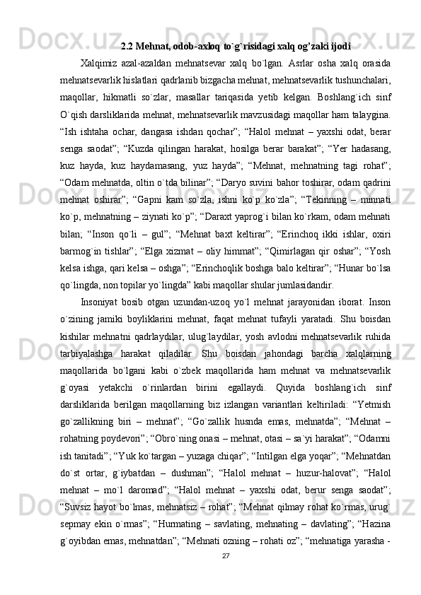 2.2 Mehnat, odob-axloq to`g`risidagi xalq og’zaki ijodi
Xalqimiz   azal-azaldan   mehnatsevar   xalq   bo`lgan.   Asrlar   osha   xalq   orasida
mehnatsevarlik hislatlari qadrlanib bizgacha mehnat, mehnatsevarlik tushunchalari,
maqollar,   hikmatli   so`zlar,   masallar   tariqasida   yetib   kelgan.   Boshlang`ich   sinf
O`qish darsliklarida mehnat, mehnatsevarlik mavzusidagi maqollar ham talaygina.
“Ish   ishtaha   ochar,   dangasa   ishdan   qochar”;   “Halol   mehnat   –   yaxshi   odat,   berar
senga   saodat”;   “Kuzda   qilingan   harakat,   hosilga   berar   barakat”;   “Yer   hadasang,
kuz   hayda,   kuz   haydamasang,   yuz   hayda”;   “Mehnat,   mehnatning   tagi   rohat”;
“Odam mehnatda, oltin o`tda bilinar”; “Daryo suvini bahor toshirar, odam qadrini
mehnat   oshirar”;   “Gapni   kam   so`zla,   ishni   ko`p   ko`zla”;   “Tekinning   –   minnati
ko`p, mehnatning – ziynati ko`p”; “Daraxt yaprog`i bilan ko`rkam, odam mehnati
bilan;   “Inson   qo`li   –   gul”;   “Mehnat   baxt   keltirar”;   “Erinchoq   ikki   ishlar,   oxiri
barmog`in  tishlar”;   “Elga  xizmat   –  oliy   himmat”;   “Qimirlagan  qir   oshar”;   “Yosh
kelsa ishga, qari kelsa – oshga”; “Erinchoqlik boshga balo keltirar”; “Hunar bo`lsa
qo`lingda, non topilar yo`lingda” kabi maqollar shular jumlasidandir. 
Insoniyat   bosib   otgan   uzundan-uzoq   yo`l   mehnat   jarayonidan   iborat.   Inson
o`zining   jamiki   boyliklarini   mehnat,   faqat   mehnat   tufayli   yaratadi.   Shu   boisdan
kishilar   mehnatni   qadrlaydilar,   ulug`laydilar,   yosh   avlodni   mehnatsevarlik   ruhida
tarbiyalashga   harakat   qiladilar.   Shu   boisdan   jahondagi   barcha   xalqlarning
maqollarida   bo`lgani   kabi   o`zbek   maqollarida   ham   mehnat   va   mehnatsevarlik
g`oyasi   yetakchi   o`rinlardan   birini   egallaydi.   Quyida   boshlang`ich   sinf
darsliklarida   berilgan   maqollarning   biz   izlangan   variantlari   keltiriladi:   “Yetmish
go`zallikning   biri   –   mehnat”;   “Go`zallik   husnda   emas,   mehnatda”;   “Mehnat   –
rohatning poydevori”; “Obro`ning onasi – mehnat, otasi – sa`yi harakat”; “Odamni
ish tanitadi”; “Yuk ko`targan – yuzaga chiqar”; “Intilgan elga yoqar”; “Mehnatdan
do`st   ortar,   g`iybatdan   –   dushman”;   “Halol   mehnat   –   huzur-halovat”;   “Halol
mehnat   –   mo`l   daromad”;   “Halol   mehnat   –   yaxshi   odat,   berur   senga   saodat”;
“Suvsiz hayot bo`lmas, mehnatsiz – rohat”; “Mehnat qilmay rohat ko`rmas, urug`
sepmay   ekin   o`rmas”;   “Hurmating   –   savlating,   mehnating   –   davlating”;   “Hazina
g`oyibdan emas, mehnatdan”; “Mehnati ozning – rohati oz”; “mehnatiga yarasha -
27 