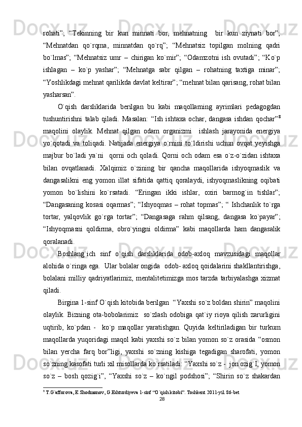 rohati”;   “Tekinning   bir   kun   minnati   bor,   mehnatning     bir   kun   ziynati   bor”;
“Mehnatdan   qo`rqma,   minnatdan   qo`rq”;   “Mehnatsiz   topilgan   molning   qadri
bo`lmas”;   “Mehnatsiz   umr   –   chirigan   ko`mir”;   “Odamzotni   ish   ovutadi”;   “Ko`p
ishlagan   –   ko`p   yashar”;   “Mehnatga   sabr   qilgan   –   rohatning   taxtiga   minar”;
“Yoshlikdagi mehnat qarilikda davlat keltirar”; “mehnat bilan qarisang, rohat bilan
yasharsan”.
O`qish   darsliklarida   berilgan   bu   kabi   maqollarning   ayrimlari   pedagogdan
tushuntirishni   talab   qiladi.   Masalan:   “Ish   ishtaxa   ochar,   dangasa   ishdan   qochar” 8
maqolini   olaylik.   Mehnat   qilgan   odam   organizmi     ishlash   jarayonida   energiya
yo`qotadi   va   toliqadi.   Natijada   energiya   o`rnini   to`ldirishi   uchun   ovqat   yeyishga
majbur   bo`ladi   ya`ni     qorni   och   qoladi.   Qorni   och   odam   esa   o`z-o`zidan   ishtaxa
bilan   ovqatlanadi.   Xalqimiz   o`zining   bir   qancha   maqollarida   ishyoqmaslik   va
dangasalikni   eng   yomon   illat   sifatida   qattiq   qoralaydi,   ishyoqmaslikning   oqibati
yomon   bo`lishini   ko`rsatadi.   “Eringan   ikki   ishlar,   oxiri   barmog`in   tishlar”;
“Dangasaning  kosasi  oqarmas”;   “Ishyoqmas  –  rohat   topmas”;  “  Ishchanlik to`rga
tortar,   yalqovlik   go`rga   tortar”;   “Dangasaga   rahm   qilsang,   dangasa   ko`payar”;
“Ishyoqmasni   qoldirma,   obro`yingni   oldirma”   kabi   maqollarda   ham   dangasalik
qoralanadi.
Boshlang`ich   sinf   o`qish   darsliklarida   odob-axloq   mavzusidagi   maqollar
alohida o`ringa ega.  Ular bolalar ongida  odob- axloq qoidalarini shakllantirishga,
bolalani   milliy   qadriyatlarimiz,   mentalitetimizga   mos   tarzda   tarbiyalashga   xizmat
qiladi.
Birgina 1-sinf O`qish kitobida berilgan  “Yaxshi so`z boldan shirin” maqolini
olaylik.   Bizning   ota-bobolarimiz     so`zlash   odobiga   qat`iy   rioya   qilish   zarurligini
uqtirib,   ko`pdan   -     ko`p   maqollar   yaratishgan.   Quyida   keltiriladigan   bir   turkum
maqollarda   yuqoridagi   maqol   kabi   yaxshi   so`z   bilan   yomon  so`z   orasida   “osmon
bilan   yercha   farq   bor”ligi,   yaxshi   so`zning   kishiga   tegadigan   sharofati,   yomon
so`zning kasofati turli xil misollarda ko`rsatiladi: “Yaxshi so`z -  jon ozig`I, yomon
so`z   –   bosh   qozig`i”,   “Yaxshi   so`z   –   ko`ngil   podshosi”;   “Shirin   so`z   shakardan
8
  T.G`afforova, E.Shodmonov, G.Eshturdiyeva 1-sinf “O`qish kitobi”. Toshkent 2011-yil. 86-bet
28 