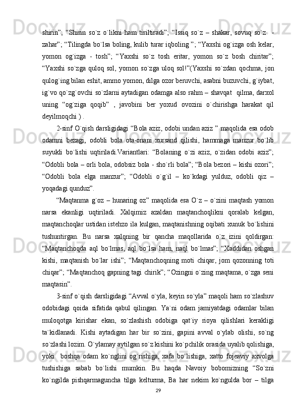 shirin”;   “Shirin   so`z   o`likni   ham   tiriltiradi”;   “Issiq   so`z   –   shakar,   sovuq   so`z     -
zahar”; “Tilingda bo`lsa boling, kulib turar iqboling ”; “Yaxshi og`izga osh kelar,
yomon   og`izga   -   tosh”;   “Yaxshi   so`z   tosh   eritar,   yomon   so`z   bosh   chiritar”;
“Yaxshi   so`zga   quloq   sol,   yomon   so`zga   uloq   sol!”(Yaxshi   so`zdan   qochma,   jon
qulog`ing bilan eshit, ammo yomon, dilga ozor beruvchi, asabni buzuvchi, g`iybat,
ig`vo qo`zg`ovchi so`zlarni aytadigan odamga also rahm – shavqat    qilma, darxol
uning   “og`ziga   qoqib”   ,   javobini   ber   yoxud   ovozini   o`chirishga   harakat   qil
deyilmoqchi ) . 
2-sinf O`qish darsligidagi “Bola aziz, odobi undan aziz ” maqolida esa odob
odamni   bezagi,   odobli   bola   ota-onani   xursand   qilishi,   hammaga   manzur   bo`lib
suyukli   bo`lishi   uqtiriladi.Variantlari:   “Bolaning   o`zi   aziz,   o`zidan   odobi   aziz”;
“Odobli bola – orli bola, odobsiz bola - sho`rli bola”; “Bola bezori – kishi ozori”;
“Odobli   bola   elga   manzur”;   “Odobli   o`g`il   –   ko`kdagi   yulduz,   odobli   qiz   –
yoqadagi qunduz”.
“Maqtanma   g`oz   –   hunaring   oz”   maqolida   esa   O`z   –   o`zini   maqtash   yomon
narsa   ekanligi   uqtiriladi.   Xalqimiz   azaldan   maqtanchoqlikni   qoralab   kelgan,
maqtanchoqlar ustidan istehzo ila kulgan, maqtanishning oqibati  xunuk bo`lishini
tushuntirgan.   Bu   narsa   xalqning   bir   qancha   maqollarida   o`z   izini   qoldirgan:
“Maqtanchoqda   aql   bo`lmas,   aql   bo`lsa   ham,   naql   bo`lmas”;   “Xaddidan   oshgan
kishi,   maqtanish   bo`lar   ishi”;   “Maqtanchoqning   moti   chiqar,   jom   qozonning   toti
chiqar”; “Maqtanchoq gapning tagi chirik”; “Ozingni o`zing maqtama, o`zga seni
maqtasin”.
3-sinf o`qish darsligidagi “Avval o`yla, keyin so`yla” maqoli ham so`zlashuv
odobidagi   qoida   sifatida   qabul   qilingan.   Ya`ni   odam   jamiyatdagi   odamlar   bilan
muloqotga   kirishar   ekan,   so`zlashish   odobiga   qat`iy   rioya   qilishlari   kerakligi
ta`kidlanadi.   Kishi   aytadigan   har   bir   so`zini,   gapini   avval   o`ylab   olishi,   so`ng
so`zlashi lozim. O`ylamay aytilgan so`z kishini ko`pchilik orasida uyalib qolishiga,
yoki     boshqa   odam   ko`nglini   og`rishiga,   xafa   bo`lishiga,   xatto   fojeaviy   axvolga
tushishiga   sabab   bo`lishi   mumkin.   Bu   haqda   Navoiy   bobomizning   “So`zni
ko`ngilda   pishqarmaguncha   tilga   kelturma,   Ba   har   nekim   ko`ngulda   bor   –   tilga
29 