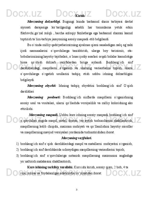 Kirish
Mavzuning   dolzarbligi.   Bugungi   kunda   barkamol   shaxs   tarbiyasi   davlat
siyosati   darajasiga   ko`tarilganligi   sababli   har   tomonlama   yetuk   erkin
fikrlovchi,go`zal   xulqli   ,   barcha   axloqiy   fazilatlarga   ega   barkamol   shaxsni   kamol
toptirish ta`lim-tarbiya jarayoninig asosiy maqsadi etib belgilandi.
Bu o`rinda milliy qadriyatlarimizning ajralmas qismi sanaladigan xalq og`zaki
ijodi   namunalarini   o`quvchilarga   tanishtirish,   ularga   boy   tariximiz,   ota-
bobolarimizning hayotiy tajribalari, o`lmas ijodiy asarlari orqali bolalar kamolotiga
hissa   qo`shish   dolzarb   vazifalardan   biriga   aylandi.   Boshlang`ich   sinf
darsliklaridagi   maqollarni   o`rganish   va   ularning   variantlarini   topish,   ularni
o`quvchilarga   o`rgatish   usullarini   tadqiq   etish   ushbu   ishning   dolzarbligini
belgilaydi.     
Mavzuning   obyekti:   Ishning   tadqiq   obyektini   boshlang`ich   sinf   O`qish
darsliklari
Mavzuning     predmeti:   Boshlang`ich   sinflarda   maqollarni   o`rganishning
asosiy   usul   va   vositalari,   ularni   qo`llashda   versiyalilik   va   milliy   koloridning   aks
ettirilishi. 
Mavzuning maqsadi.   Ushbu kurs ishning asosiy maqsadi  boshlang`ich sinf
o`quvchilari   ongida   maqol,   metal,   doston,   tex   aytish   tushunchasini   shakllantirish,
maqollarning  kelib chiqishi,  mazmun  mohiyati  va  qo`llanilishini  hayotiy  misollar
va maqollarning mavjud versiyalari yordamida tushuntirishdan iborat.
Mavzuning vazifalari.
1) boshlang`ich sinf o`qish  darsliklaridagi maqol va matallarni  mohiyatini o`rganish;
2) boshlang`ich sinf darsliklarida uchraydigan maqollarning variantlarini topish;
3) boshlang`ich   sinf   o`quvchilariga   notanish   maqollarning   mazmunini   anglashga
yo`naltirish malakasini shakllantirish;
Kurs ishining tarkibiy tuzulishi.   Kurs ishi kirish, asosiy qism, 2 bob, 4 ta 
reja, xulosa va foydalanilgan adabiyotlar ro’yixatidan iborat.  
3 