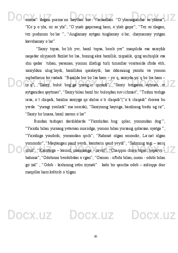 surma”   degan   purma`no   baytlari   bor.   Variantlari:   “O`ylamaguncha   so`ylama”;
“Ko`p   o`yla,   oz   so`yla”;   “O`ynab   gapirsang   ham,   o`ylab   gapir”;   “Tez   so`zlagan,
tez   pushmon   bo`lar   ”;   “Anglamay   aytgan   tinglamay   o`lar,   chaynamay   yutgan
kavshamay o`lar”.
  “Saxiy   topsa,   bo`lib   yer,   baxil   topsa,   bosib   yer”   maqolida   esa   saxiylik
naqadar oliyjanob fazilat bo`lsa, buning aksi  baxillik, ziqnalik, qizg`anchiqlik esa
shu   qadar     tuban,   yaramas,   yomon   illatligi   turli   timsollar   vositasida   ifoda   etib,
saxiylikni   ulug`laydi,   baxillikni   qoralaydi,   har   ikkisining   yaxshi   va   yomon
oqibatlarini ko`rsatadi: “Baxilda bor bo`lsa ham – yo`q, saxiyda yo`q bo`lsa ham –
to`q”;   “Saxiy   bulut   bog`ga   yomg`ir   quyadi”;   “Saxiy   berganin   aytmas,   er
aytganidan qaytmas”; “Saxiy bilan baxil bir buloqdan suv ichmas”; “Toshni toshga
ursa,   o`t   chiqadi,   baxilni   saxiyga   qo`shilsa   o`ti   chiqadi”(“o`ti   chiqadi”   iborasi   bu
yerda   “yuragi  yoriladi” ma`nosida);  “Saxiyning hayriga, baxilning boshi  og`rir”;
“Saxiy bo`lmasa, baxil xarom o`lar”.
Bundan   tashqari   darsliklarda   “Yaxshidan   bog`   qolar,   yomondan   dog`”;
“Yaxshi bilan yursang yetarsan murodga, yomon bilan yursang qolarsan uyatga ”;
“Yaxshiga   yondosh,   yomondan   qoch”;   “Rahmat   olgan   omondir,   La`nat   olgan
yomondir”, “Maqtangan pand yeydi, kamtarin qand yeydi”; “Sabrning tagi – sariq
oltin”; “Kamtarga – kamol, manmanga - zavol”; “Chaqqon chora topar, beparvo -
bahona”; “Odobmni beodobdan o`rgan”; “Osmon - oftobi bilan, inson - odobi bilan
go`zal”   ;   “Odob   -   kishining   zebu   ziynati”       kabi   bir   qancha   odob   –   axloqqa   doir
maqollar ham keltirib o`tilgan. 
30 